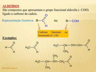 SEVERINO ARAÚJO
ALDEÍDOS
São compostos que apresentam o grupo funcional aldoxila (- COH)
ligado a carbono da cadeia.
Representação Genérica: R COHR C
H
O
ou
Carbono Saturado ou
Insaturado (C e H)
Exemplos:
H C
H
O
CH3 C
H
O
CH2 C
H
O
CHCH
CH3
CH3
CH3
CH C
H
O
CHCH
CH3
CH3
 