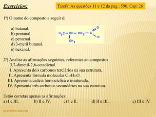 SEVERINO ARAÚJO
Exercícios:
1ª) O nome do composto a seguir é:
a) butanal.
b) pentanal.
c) pentenal.
d) 3-metil butanal.
e) hexanal.
2ª) Analise as afirmações seguintes, referentes ao compostos
3,7-dimetil-2,6-octadienal.
I. Apresenta dois carbonos terciários na sua estrutura.
II. Apresenta fórmula molecular C10H16O.
III. Apresenta cadeia homocíclica e insaturada.
IV. Apresenta três carbonos secundários na sua estrutura.
Estão corretas apenas as afirmações:
a) I e III. b) II e IV. c) I e II. d) II e III. e) III e IV.
Tarefa: As questões 11 e 12 da pag : 590, Cap: 26
 