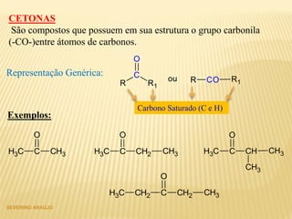 SEVERINO ARAÚJO
CETONAS
São compostos que possuem em sua estrutura o grupo carbonila
(-CO-)entre átomos de carbonos.
R
C
R1
O
ou R CO R1
Representação Genérica:
Carbono Saturado (C e H)
Exemplos:
CH3 C CH3
O
CH3 C CH2
O
CH3 CH3 C CH
O
CH3
CH3
CH2 C CH2
O
CH3CH3
 