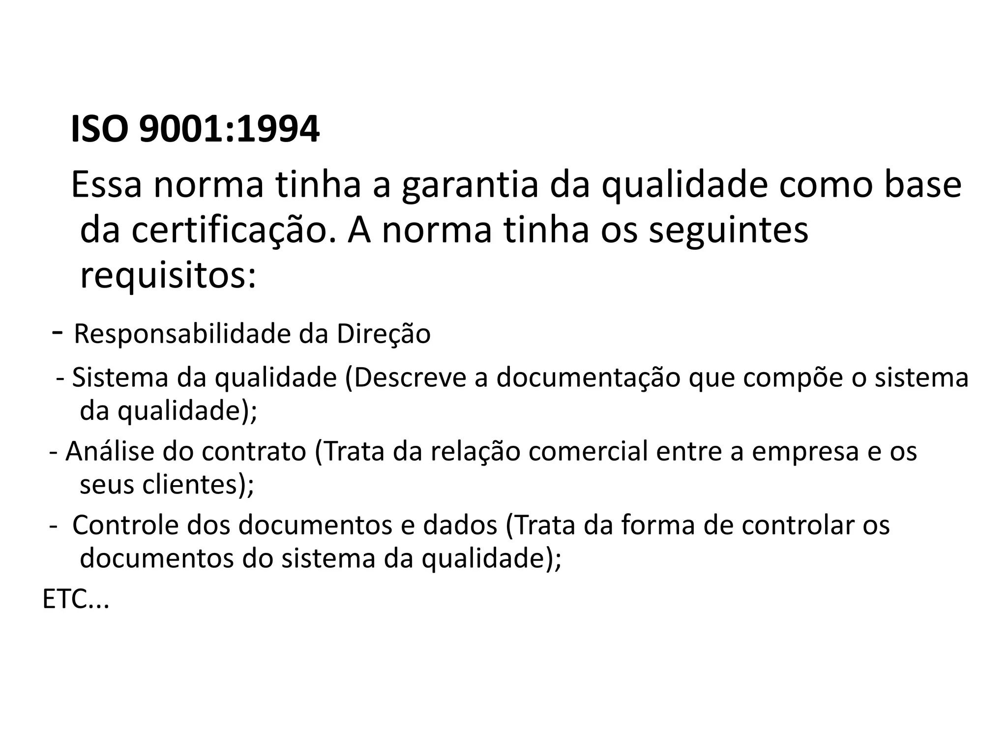 ISO 9001:1994
Essa norma tinha a garantia da qualidade como base
da certificação. A norma tinha os seguintes
requisitos:
- Responsabilidade da Direção
- Sistema da qualidade (Descreve a documentação que compõe o sistema
da qualidade);
- Análise do contrato (Trata da relação comercial entre a empresa e os
seus clientes);
- Controle dos documentos e dados (Trata da forma de controlar os
documentos do sistema da qualidade);
ETC...
 