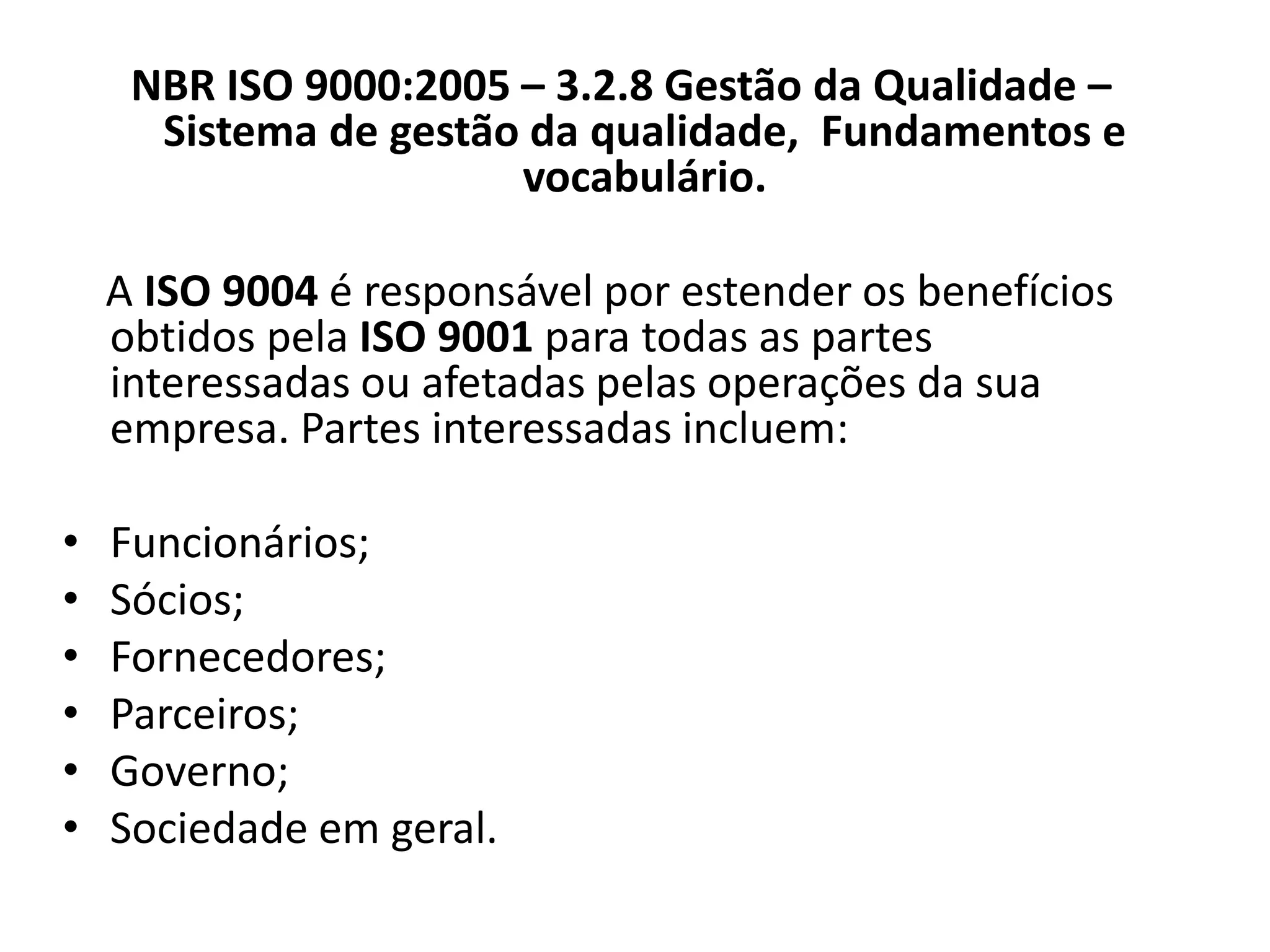 NBR ISO 9000:2005 – 3.2.8 Gestão da Qualidade –
Sistema de gestão da qualidade, Fundamentos e
vocabulário.
A ISO 9004 é responsável por estender os benefícios
obtidos pela ISO 9001 para todas as partes
interessadas ou afetadas pelas operações da sua
empresa. Partes interessadas incluem:
• Funcionários;
• Sócios;
• Fornecedores;
• Parceiros;
• Governo;
• Sociedade em geral.
 