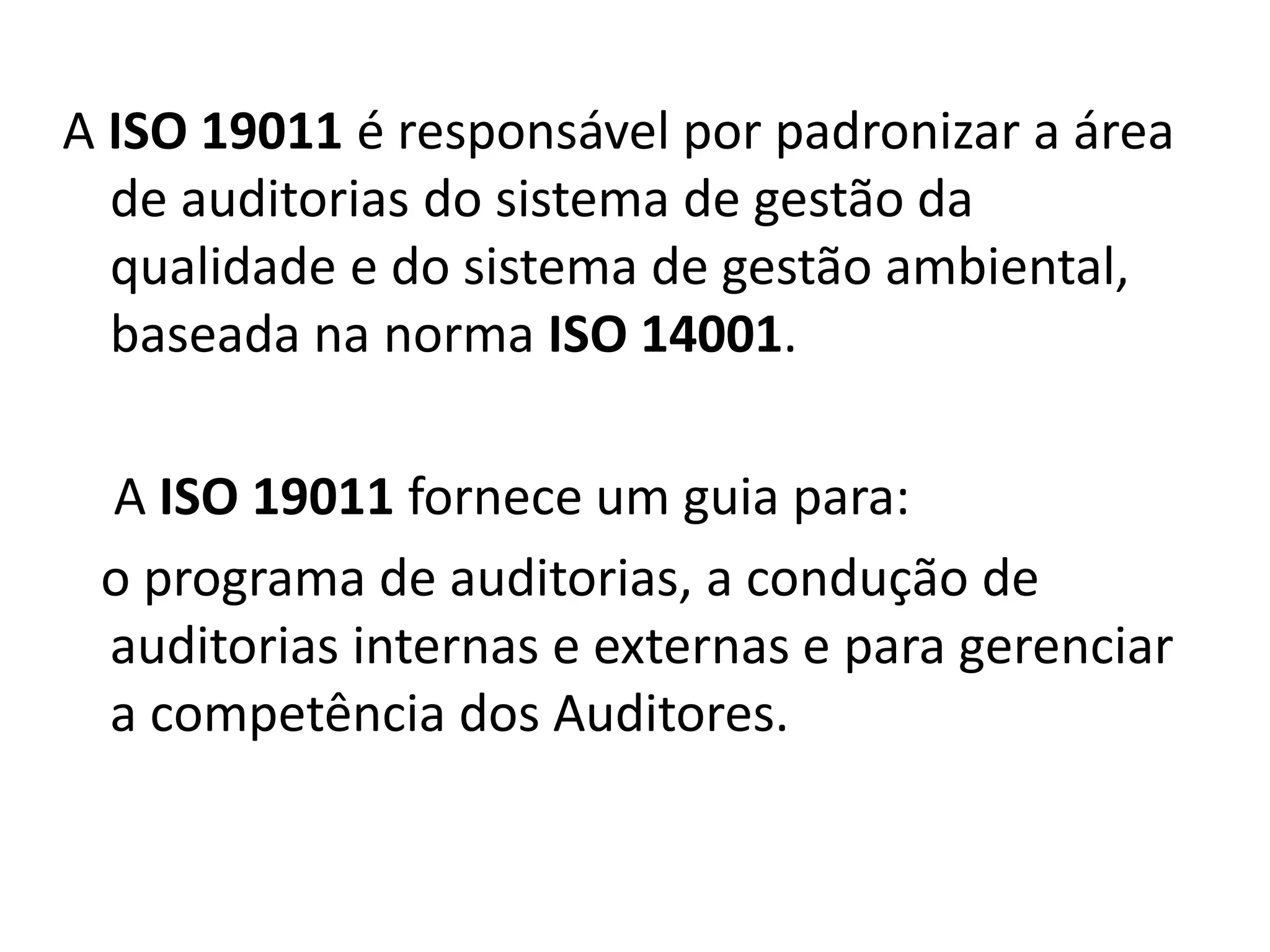 A ISO 19011 é responsável por padronizar a área
de auditorias do sistema de gestão da
qualidade e do sistema de gestão ambiental,
baseada na norma ISO 14001.
A ISO 19011 fornece um guia para:
o programa de auditorias, a condução de
auditorias internas e externas e para gerenciar
a competência dos Auditores.
 