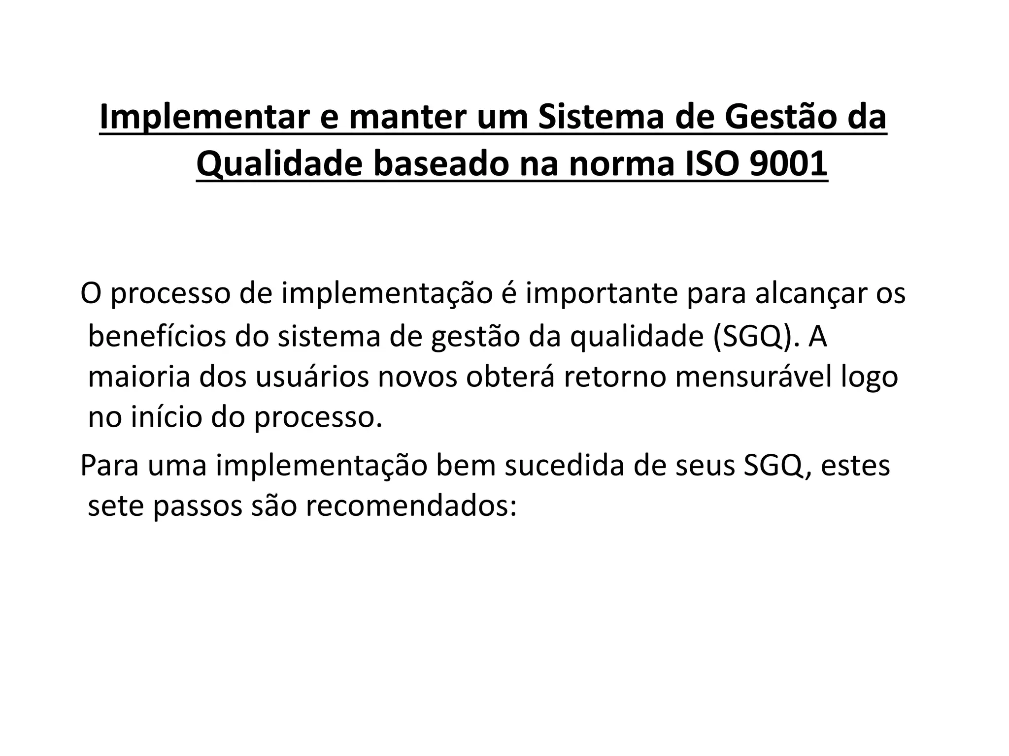 Implementar e manter um Sistema de Gestão da
Qualidade baseado na norma ISO 9001
O processo de implementação é importante para alcançar os
benefícios do sistema de gestão da qualidade (SGQ). A
maioria dos usuários novos obterá retorno mensurável logo
no início do processo.
Para uma implementação bem sucedida de seus SGQ, estes
sete passos são recomendados:
 
