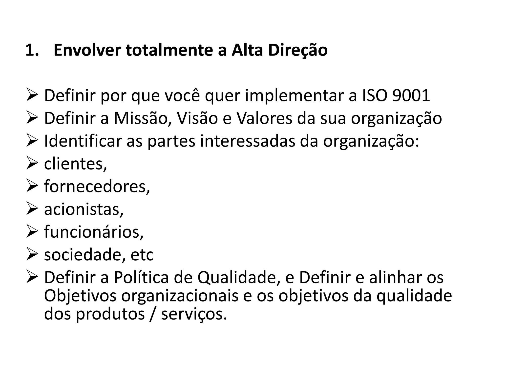 1. Envolver totalmente a Alta Direção
 Definir por que você quer implementar a ISO 9001
 Definir a Missão, Visão e Valores da sua organização
 Identificar as partes interessadas da organização:
 clientes,
 fornecedores,
 acionistas,
 funcionários,
 sociedade, etc
 Definir a Política de Qualidade, e Definir e alinhar os
Objetivos organizacionais e os objetivos da qualidade
dos produtos / serviços.
 