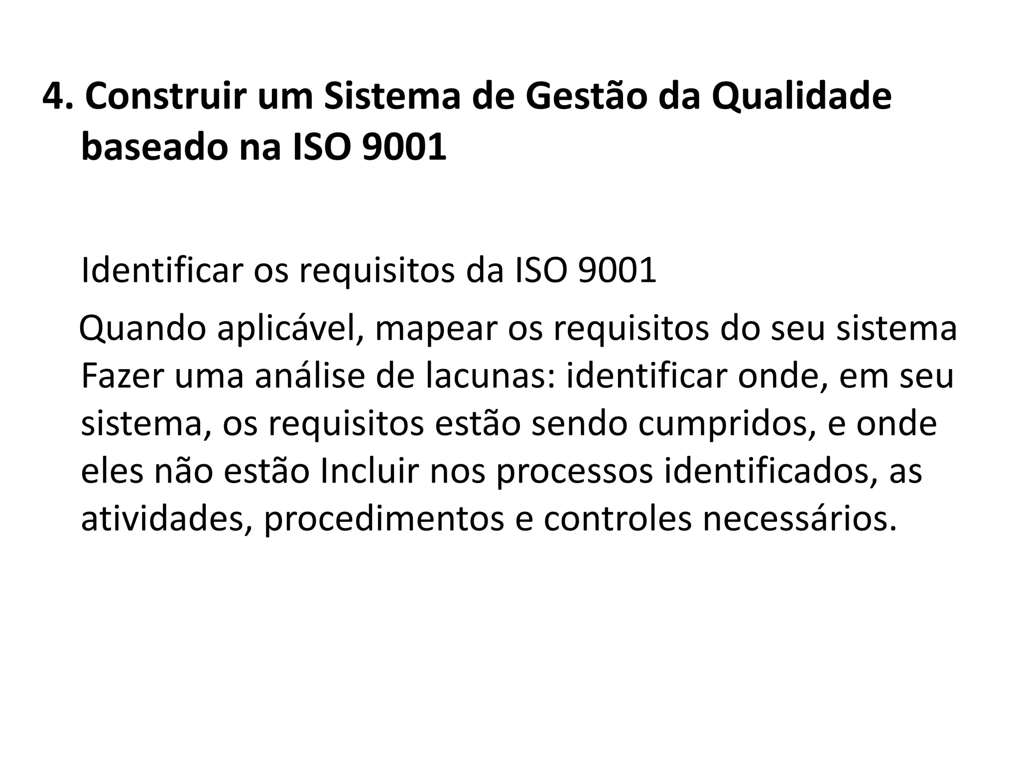 4. Construir um Sistema de Gestão da Qualidade
baseado na ISO 9001
Identificar os requisitos da ISO 9001
Quando aplicável, mapear os requisitos do seu sistema
Fazer uma análise de lacunas: identificar onde, em seu
sistema, os requisitos estão sendo cumpridos, e onde
eles não estão Incluir nos processos identificados, as
atividades, procedimentos e controles necessários.
 
