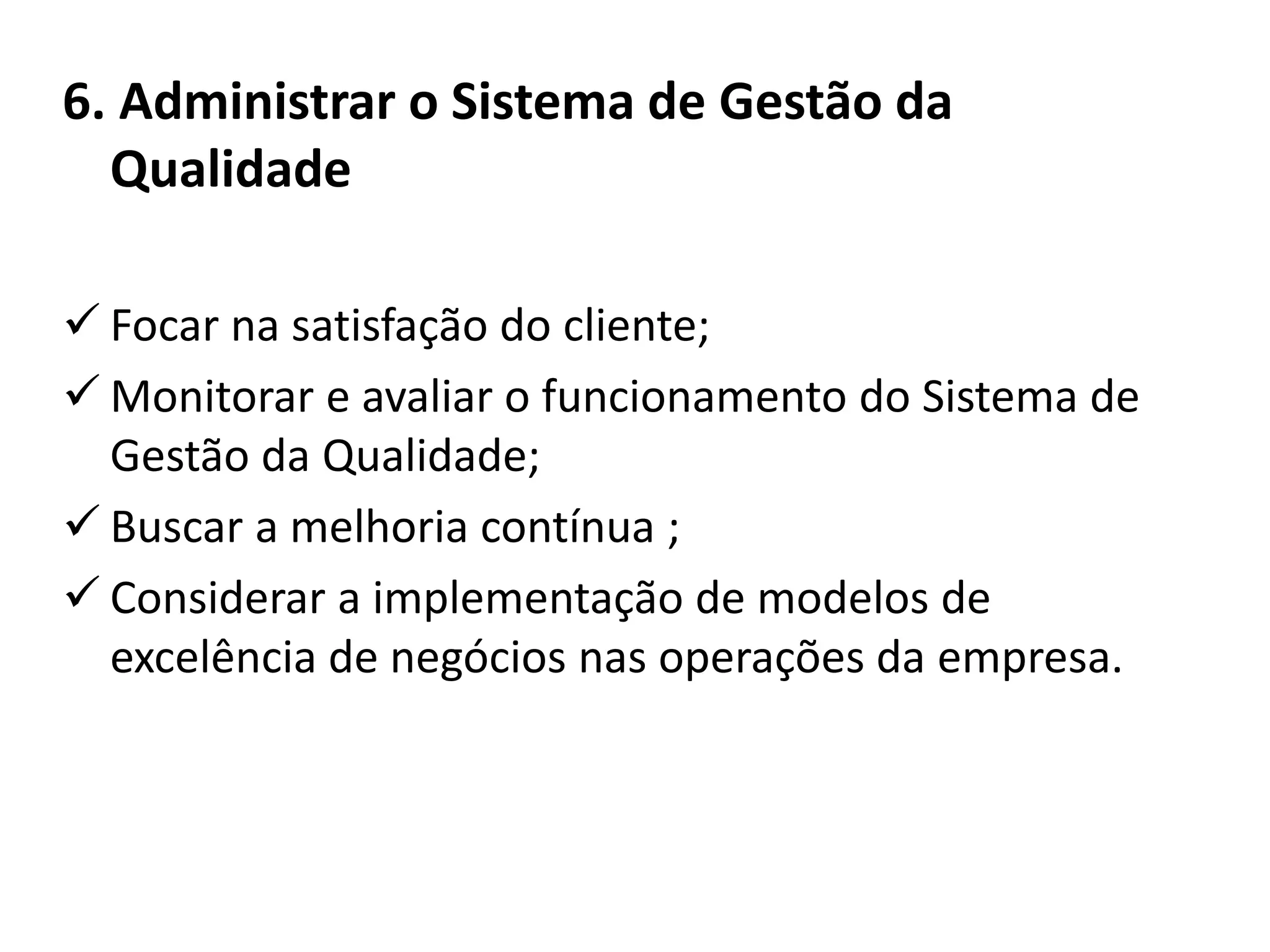 6. Administrar o Sistema de Gestão da
Qualidade
 Focar na satisfação do cliente;
 Monitorar e avaliar o funcionamento do Sistema de
Gestão da Qualidade;
 Buscar a melhoria contínua ;
 Considerar a implementação de modelos de
excelência de negócios nas operações da empresa.
 