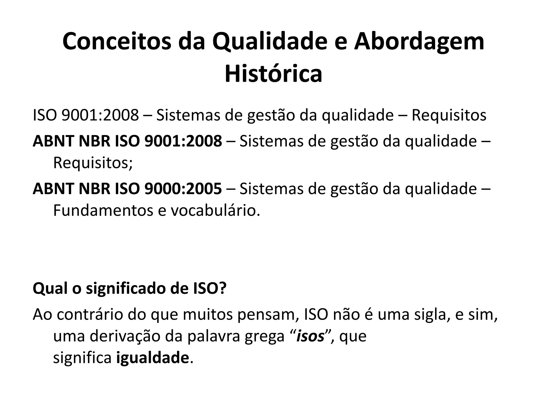Conceitos da Qualidade e Abordagem
Histórica
ISO 9001:2008 – Sistemas de gestão da qualidade – Requisitos
ABNT NBR ISO 9001:2008 – Sistemas de gestão da qualidade –
Requisitos;
ABNT NBR ISO 9000:2005 – Sistemas de gestão da qualidade –
Fundamentos e vocabulário.
Qual o significado de ISO?
Ao contrário do que muitos pensam, ISO não é uma sigla, e sim,
uma derivação da palavra grega “isos”, que
significa igualdade.
 