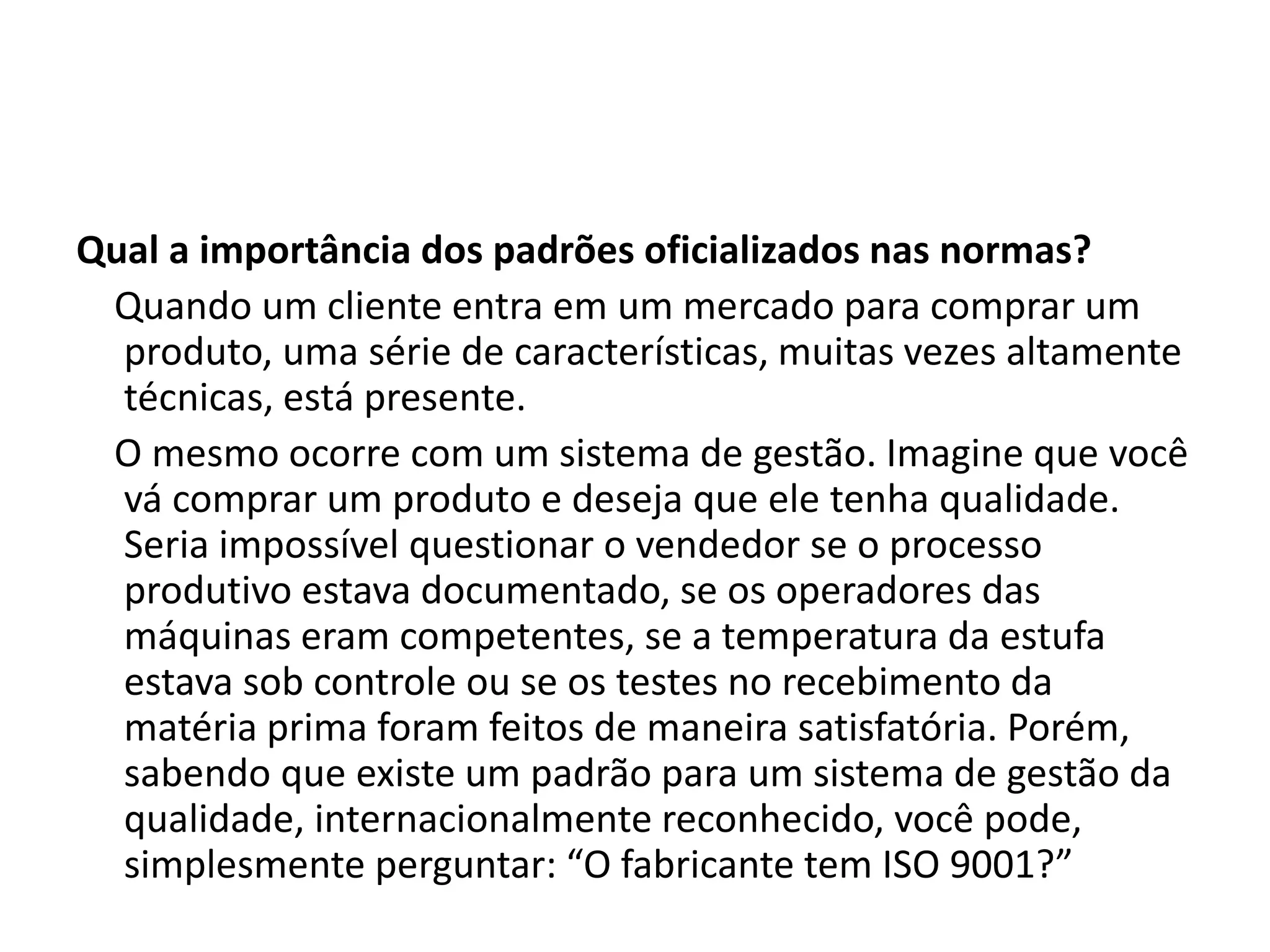 Qual a importância dos padrões oficializados nas normas?
Quando um cliente entra em um mercado para comprar um
produto, uma série de características, muitas vezes altamente
técnicas, está presente.
O mesmo ocorre com um sistema de gestão. Imagine que você
vá comprar um produto e deseja que ele tenha qualidade.
Seria impossível questionar o vendedor se o processo
produtivo estava documentado, se os operadores das
máquinas eram competentes, se a temperatura da estufa
estava sob controle ou se os testes no recebimento da
matéria prima foram feitos de maneira satisfatória. Porém,
sabendo que existe um padrão para um sistema de gestão da
qualidade, internacionalmente reconhecido, você pode,
simplesmente perguntar: “O fabricante tem ISO 9001?”
 