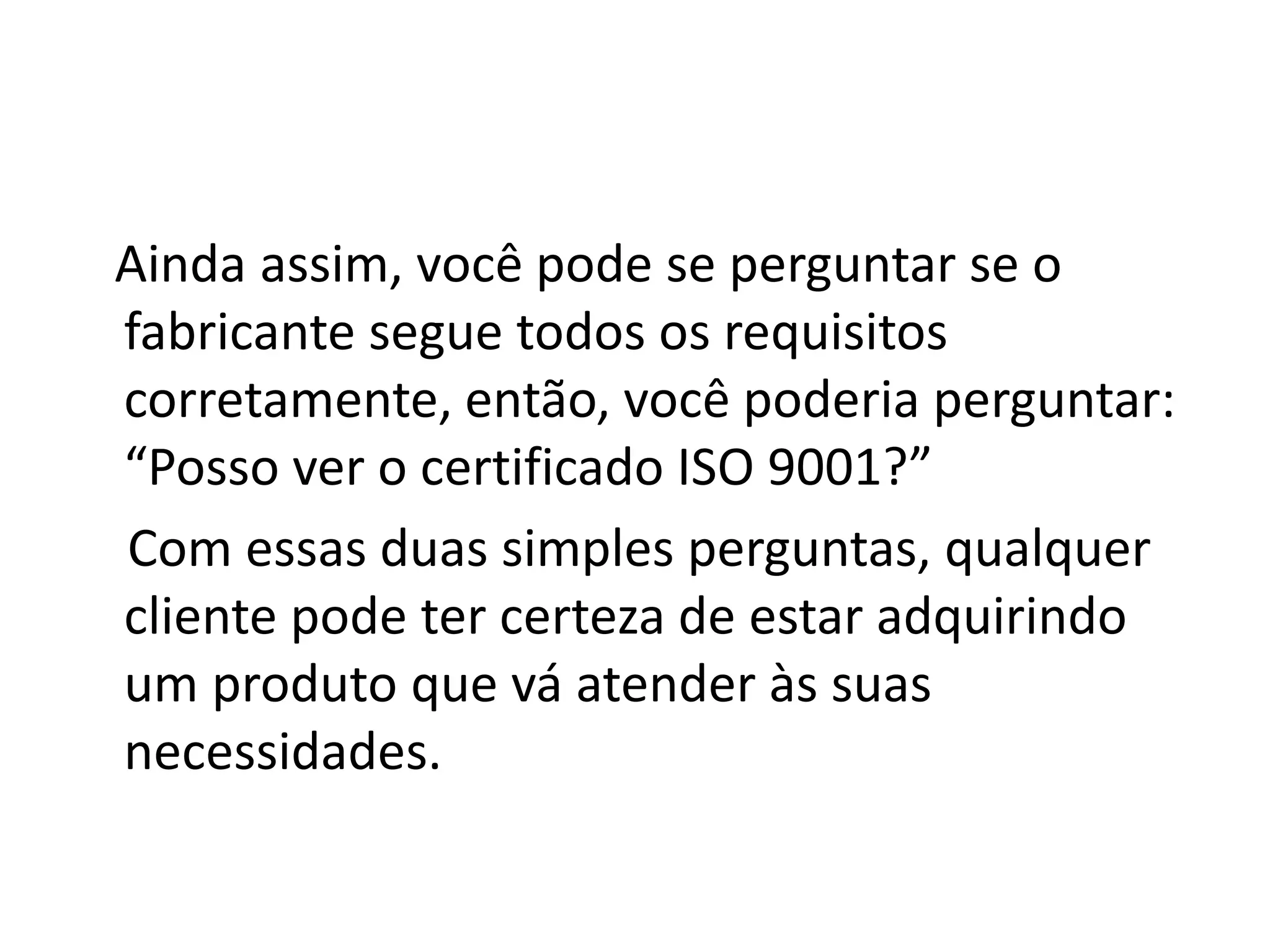 Ainda assim, você pode se perguntar se o
fabricante segue todos os requisitos
corretamente, então, você poderia perguntar:
“Posso ver o certificado ISO 9001?”
Com essas duas simples perguntas, qualquer
cliente pode ter certeza de estar adquirindo
um produto que vá atender às suas
necessidades.
 