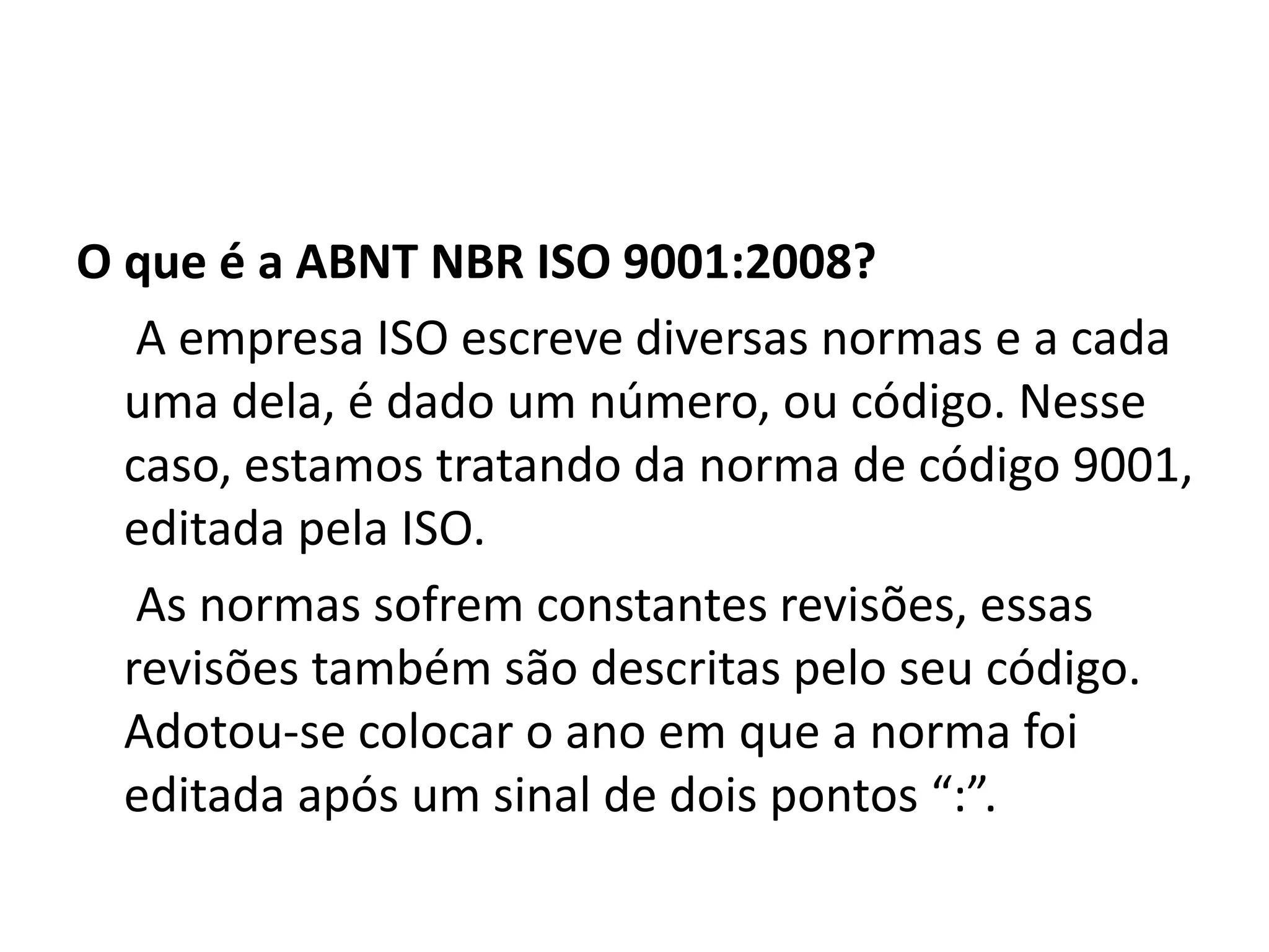 O que é a ABNT NBR ISO 9001:2008?
A empresa ISO escreve diversas normas e a cada
uma dela, é dado um número, ou código. Nesse
caso, estamos tratando da norma de código 9001,
editada pela ISO.
As normas sofrem constantes revisões, essas
revisões também são descritas pelo seu código.
Adotou-se colocar o ano em que a norma foi
editada após um sinal de dois pontos “:”.
 