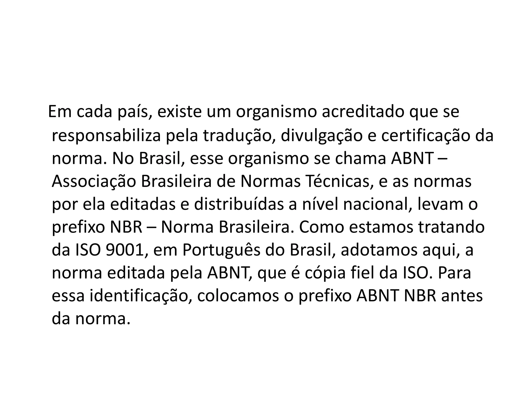 Em cada país, existe um organismo acreditado que se
responsabiliza pela tradução, divulgação e certificação da
norma. No Brasil, esse organismo se chama ABNT –
Associação Brasileira de Normas Técnicas, e as normas
por ela editadas e distribuídas a nível nacional, levam o
prefixo NBR – Norma Brasileira. Como estamos tratando
da ISO 9001, em Português do Brasil, adotamos aqui, a
norma editada pela ABNT, que é cópia fiel da ISO. Para
essa identificação, colocamos o prefixo ABNT NBR antes
da norma.
 