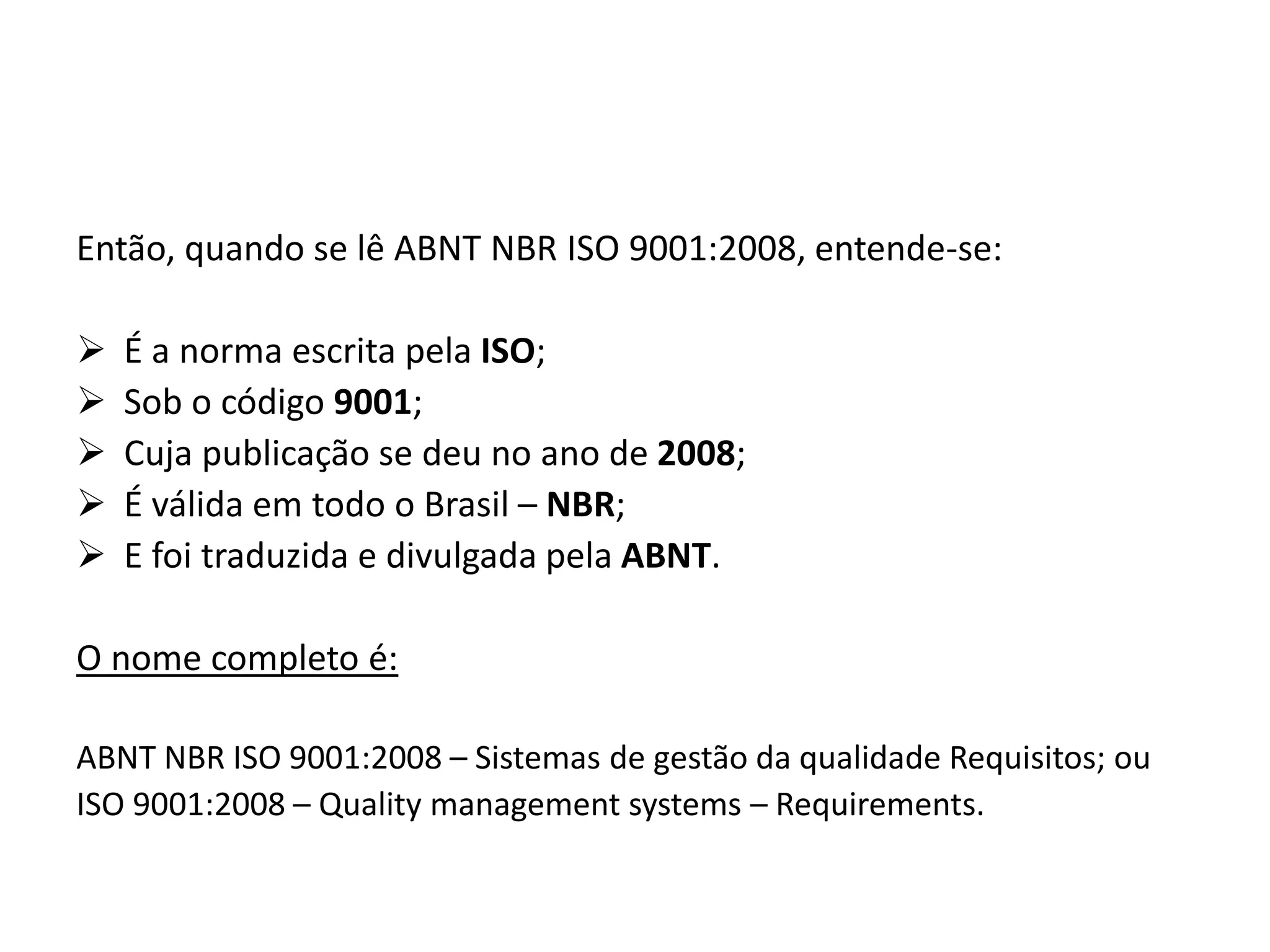 Então, quando se lê ABNT NBR ISO 9001:2008, entende-se:
 É a norma escrita pela ISO;
 Sob o código 9001;
 Cuja publicação se deu no ano de 2008;
 É válida em todo o Brasil – NBR;
 E foi traduzida e divulgada pela ABNT.
O nome completo é:
ABNT NBR ISO 9001:2008 – Sistemas de gestão da qualidade Requisitos; ou
ISO 9001:2008 – Quality management systems – Requirements.
 