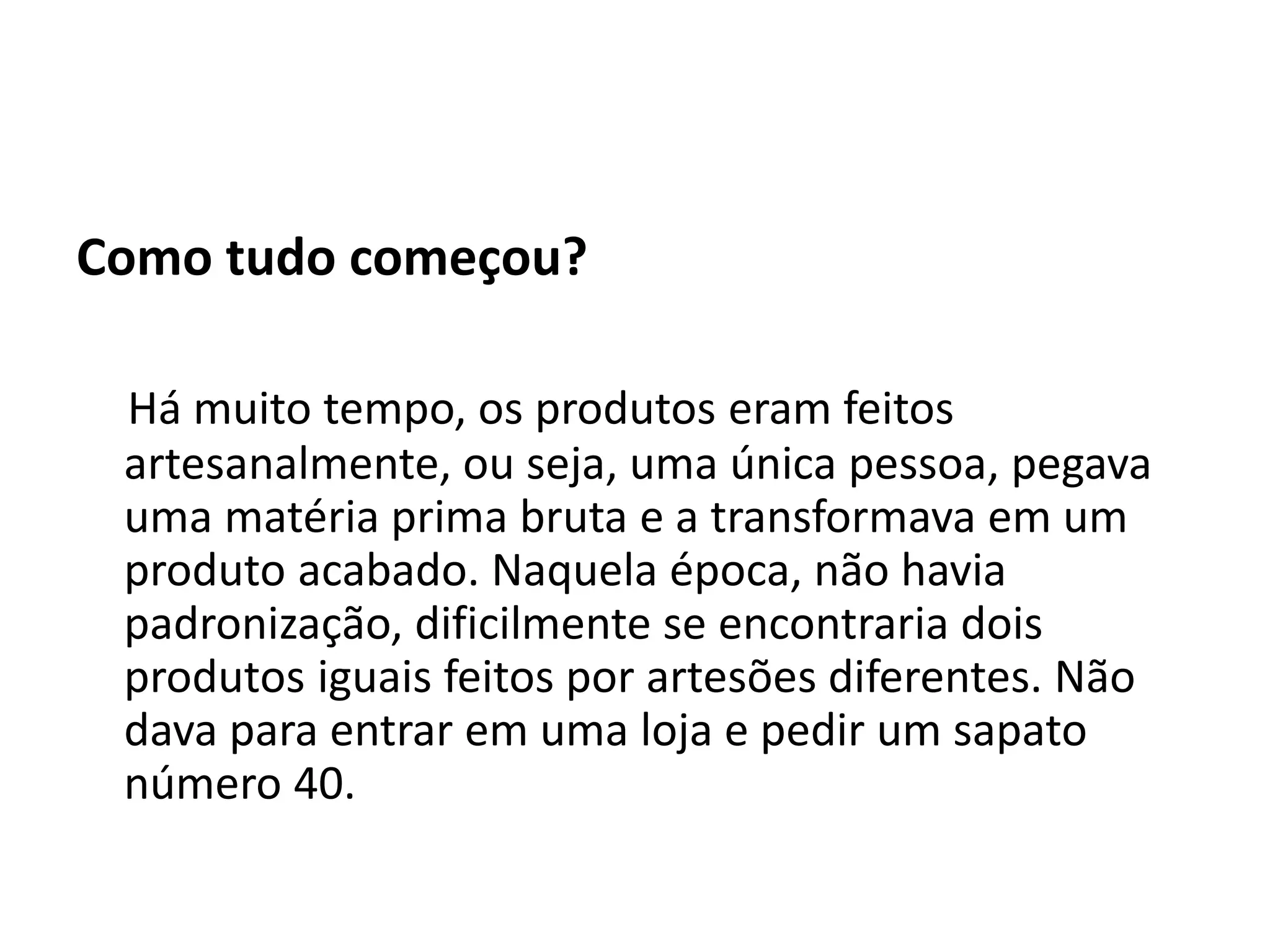 Como tudo começou?
Há muito tempo, os produtos eram feitos
artesanalmente, ou seja, uma única pessoa, pegava
uma matéria prima bruta e a transformava em um
produto acabado. Naquela época, não havia
padronização, dificilmente se encontraria dois
produtos iguais feitos por artesões diferentes. Não
dava para entrar em uma loja e pedir um sapato
número 40.
 