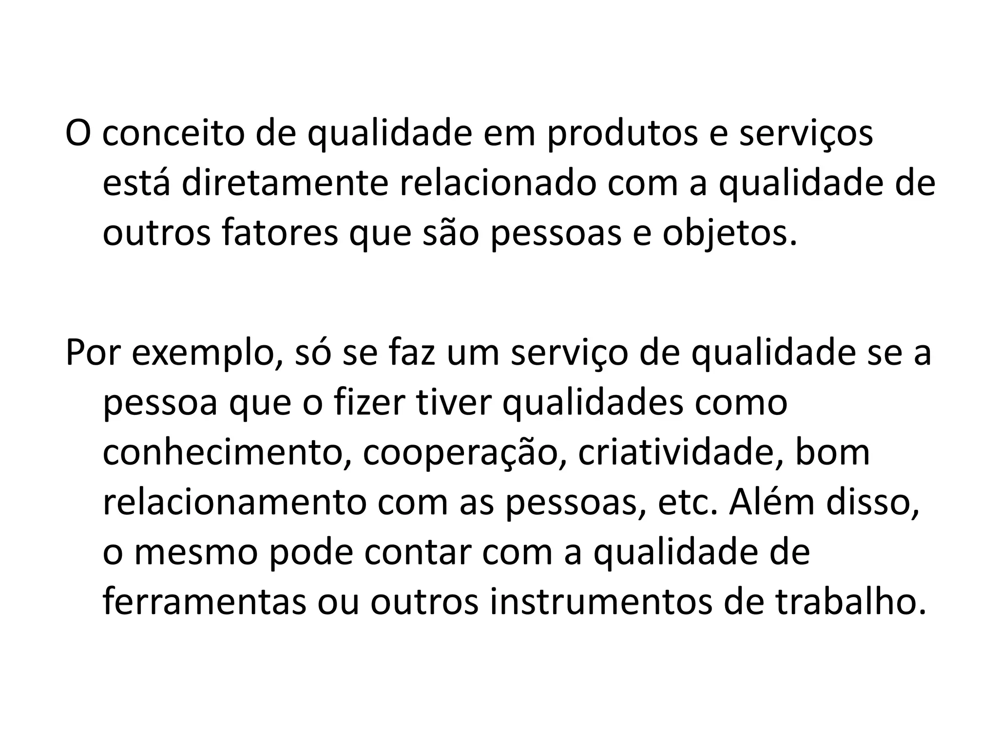 O conceito de qualidade em produtos e serviços
está diretamente relacionado com a qualidade de
outros fatores que são pessoas e objetos.
Por exemplo, só se faz um serviço de qualidade se a
pessoa que o fizer tiver qualidades como
conhecimento, cooperação, criatividade, bom
relacionamento com as pessoas, etc. Além disso,
o mesmo pode contar com a qualidade de
ferramentas ou outros instrumentos de trabalho.
 
