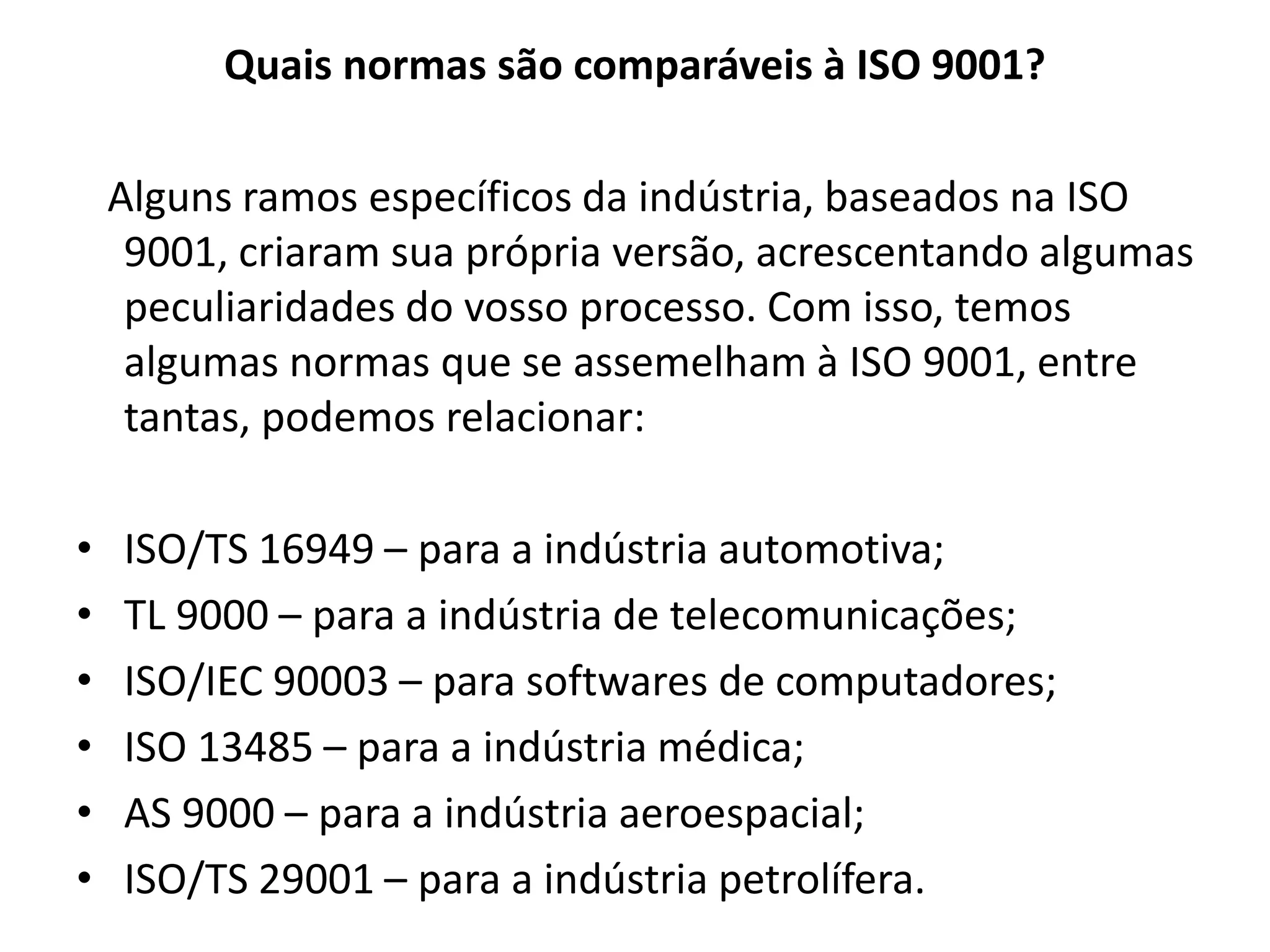 Quais normas são comparáveis à ISO 9001?
Alguns ramos específicos da indústria, baseados na ISO
9001, criaram sua própria versão, acrescentando algumas
peculiaridades do vosso processo. Com isso, temos
algumas normas que se assemelham à ISO 9001, entre
tantas, podemos relacionar:
• ISO/TS 16949 – para a indústria automotiva;
• TL 9000 – para a indústria de telecomunicações;
• ISO/IEC 90003 – para softwares de computadores;
• ISO 13485 – para a indústria médica;
• AS 9000 – para a indústria aeroespacial;
• ISO/TS 29001 – para a indústria petrolífera.
 