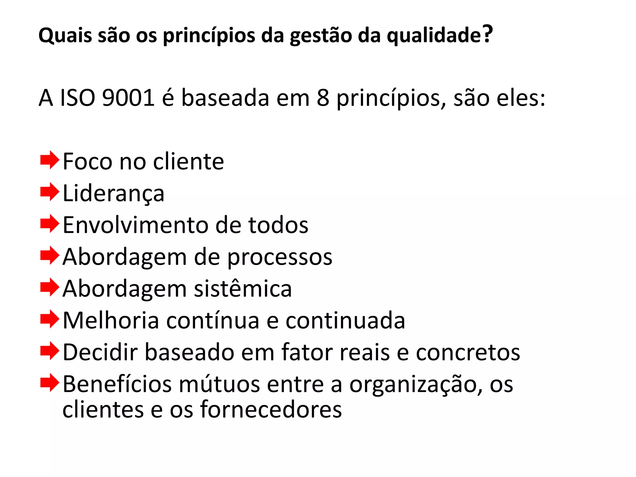 Quais são os princípios da gestão da qualidade?
A ISO 9001 é baseada em 8 princípios, são eles:
Foco no cliente
Liderança
Envolvimento de todos
Abordagem de processos
Abordagem sistêmica
Melhoria contínua e continuada
Decidir baseado em fator reais e concretos
Benefícios mútuos entre a organização, os
clientes e os fornecedores
 