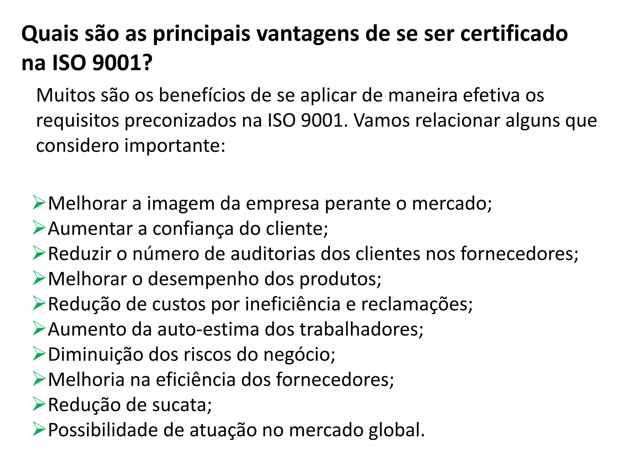 Quais são as principais vantagens de se ser certificado
na ISO 9001?
Muitos são os benefícios de se aplicar de maneira efetiva os
requisitos preconizados na ISO 9001. Vamos relacionar alguns que
considero importante:
Melhorar a imagem da empresa perante o mercado;
Aumentar a confiança do cliente;
Reduzir o número de auditorias dos clientes nos fornecedores;
Melhorar o desempenho dos produtos;
Redução de custos por ineficiência e reclamações;
Aumento da auto-estima dos trabalhadores;
Diminuição dos riscos do negócio;
Melhoria na eficiência dos fornecedores;
Redução de sucata;
Possibilidade de atuação no mercado global.
 