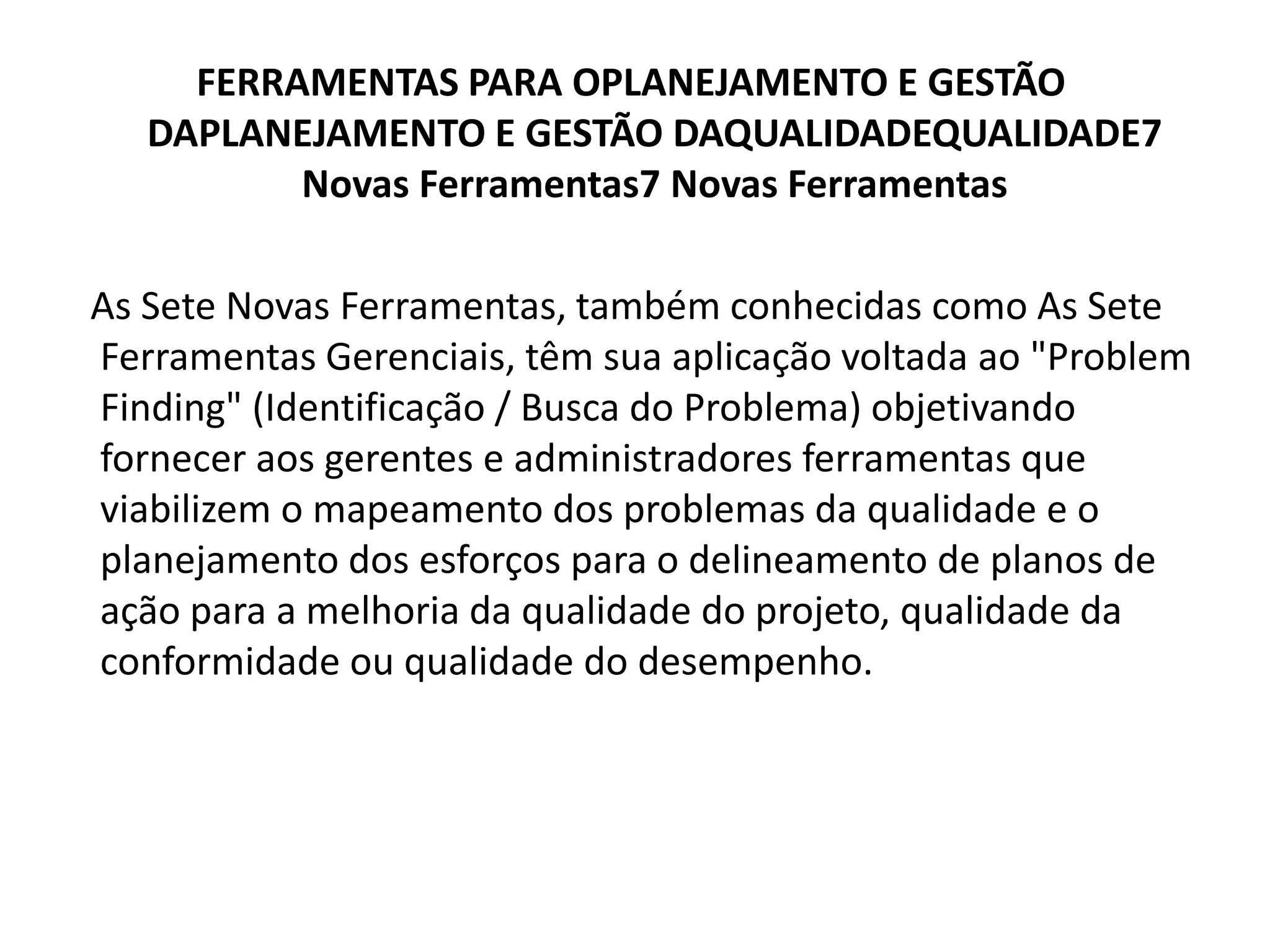 FERRAMENTAS PARA OPLANEJAMENTO E GESTÃO
DAPLANEJAMENTO E GESTÃO DAQUALIDADEQUALIDADE7
Novas Ferramentas7 Novas Ferramentas
As Sete Novas Ferramentas, também conhecidas como As Sete
Ferramentas Gerenciais, têm sua aplicação voltada ao "Problem
Finding" (Identificação / Busca do Problema) objetivando
fornecer aos gerentes e administradores ferramentas que
viabilizem o mapeamento dos problemas da qualidade e o
planejamento dos esforços para o delineamento de planos de
ação para a melhoria da qualidade do projeto, qualidade da
conformidade ou qualidade do desempenho.
 