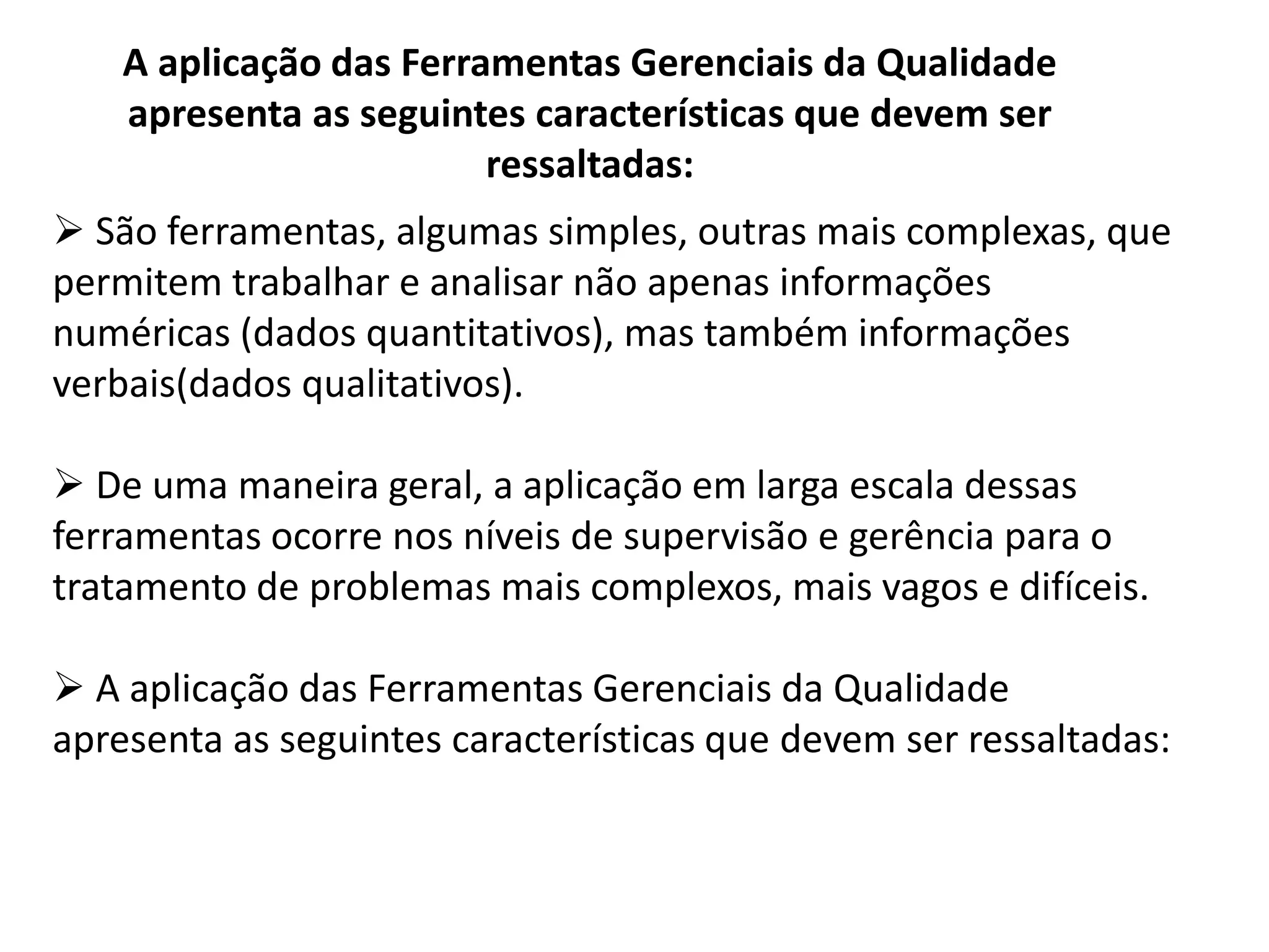 A aplicação das Ferramentas Gerenciais da Qualidade
apresenta as seguintes características que devem ser
ressaltadas:
 São ferramentas, algumas simples, outras mais complexas, que
permitem trabalhar e analisar não apenas informações
numéricas (dados quantitativos), mas também informações
verbais(dados qualitativos).
 De uma maneira geral, a aplicação em larga escala dessas
ferramentas ocorre nos níveis de supervisão e gerência para o
tratamento de problemas mais complexos, mais vagos e difíceis.
 A aplicação das Ferramentas Gerenciais da Qualidade
apresenta as seguintes características que devem ser ressaltadas:
 