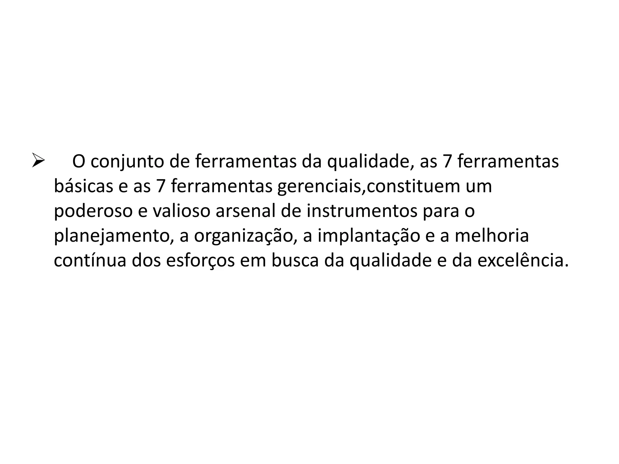  O conjunto de ferramentas da qualidade, as 7 ferramentas
básicas e as 7 ferramentas gerenciais,constituem um
poderoso e valioso arsenal de instrumentos para o
planejamento, a organização, a implantação e a melhoria
contínua dos esforços em busca da qualidade e da excelência.
 