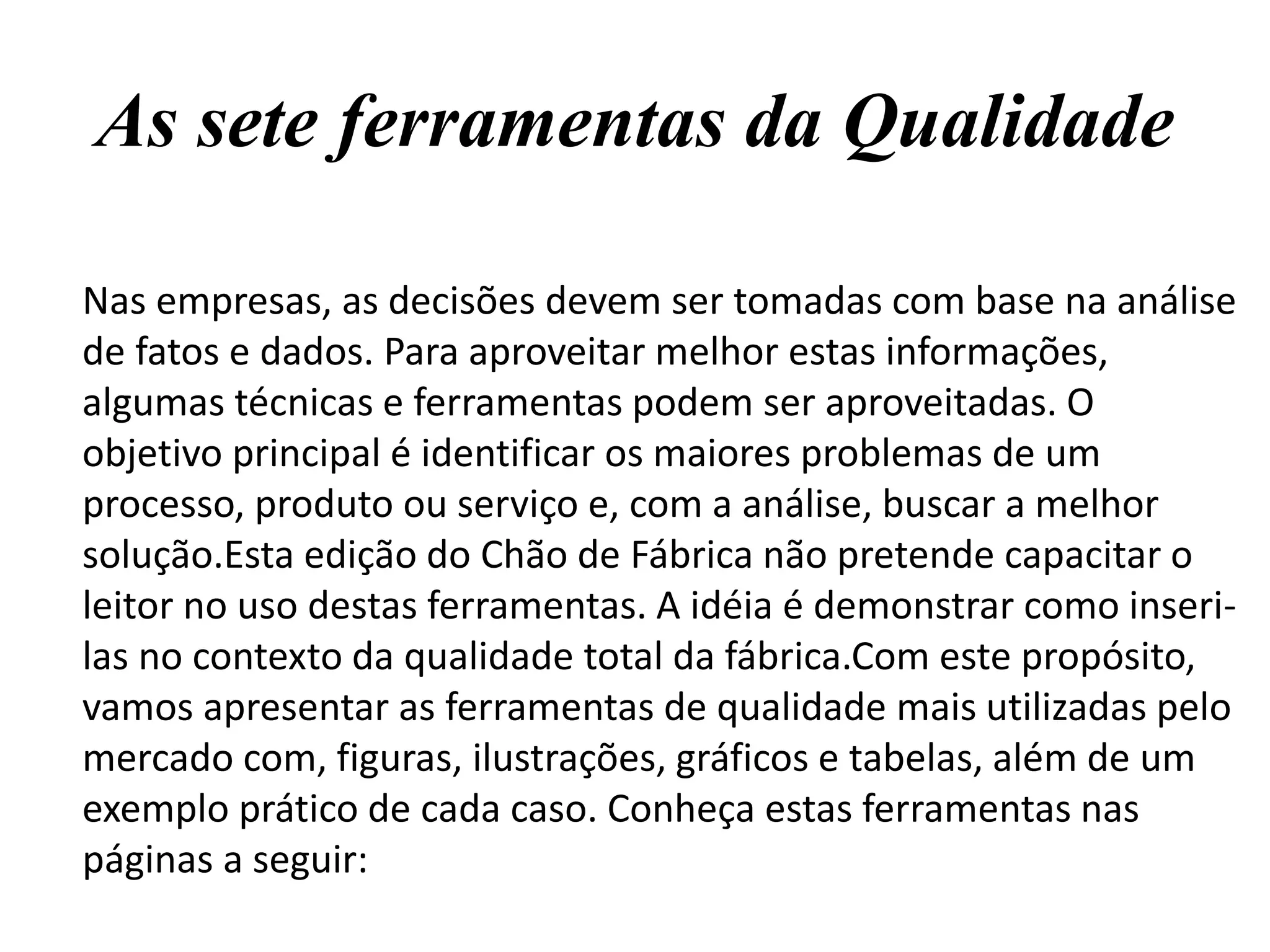 As sete ferramentas da Qualidade
Nas empresas, as decisões devem ser tomadas com base na análise
de fatos e dados. Para aproveitar melhor estas informações,
algumas técnicas e ferramentas podem ser aproveitadas. O
objetivo principal é identificar os maiores problemas de um
processo, produto ou serviço e, com a análise, buscar a melhor
solução.Esta edição do Chão de Fábrica não pretende capacitar o
leitor no uso destas ferramentas. A idéia é demonstrar como inseri-
las no contexto da qualidade total da fábrica.Com este propósito,
vamos apresentar as ferramentas de qualidade mais utilizadas pelo
mercado com, figuras, ilustrações, gráficos e tabelas, além de um
exemplo prático de cada caso. Conheça estas ferramentas nas
páginas a seguir:
 