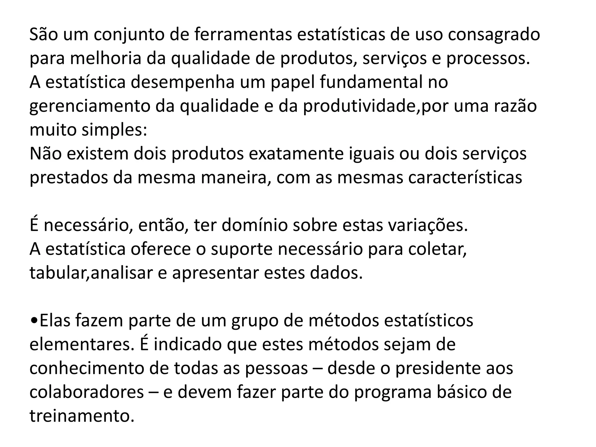 São um conjunto de ferramentas estatísticas de uso consagrado
para melhoria da qualidade de produtos, serviços e processos.
A estatística desempenha um papel fundamental no
gerenciamento da qualidade e da produtividade,por uma razão
muito simples:
Não existem dois produtos exatamente iguais ou dois serviços
prestados da mesma maneira, com as mesmas características
É necessário, então, ter domínio sobre estas variações.
A estatística oferece o suporte necessário para coletar,
tabular,analisar e apresentar estes dados.
•Elas fazem parte de um grupo de métodos estatísticos
elementares. É indicado que estes métodos sejam de
conhecimento de todas as pessoas – desde o presidente aos
colaboradores – e devem fazer parte do programa básico de
treinamento.
 