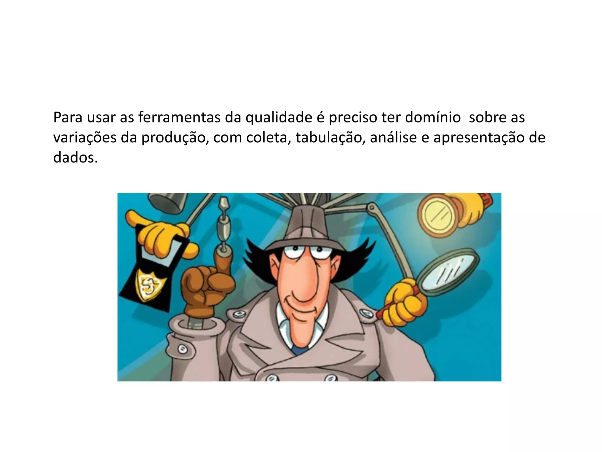 Para usar as ferramentas da qualidade é preciso ter domínio sobre as
variações da produção, com coleta, tabulação, análise e apresentação de
dados.
 