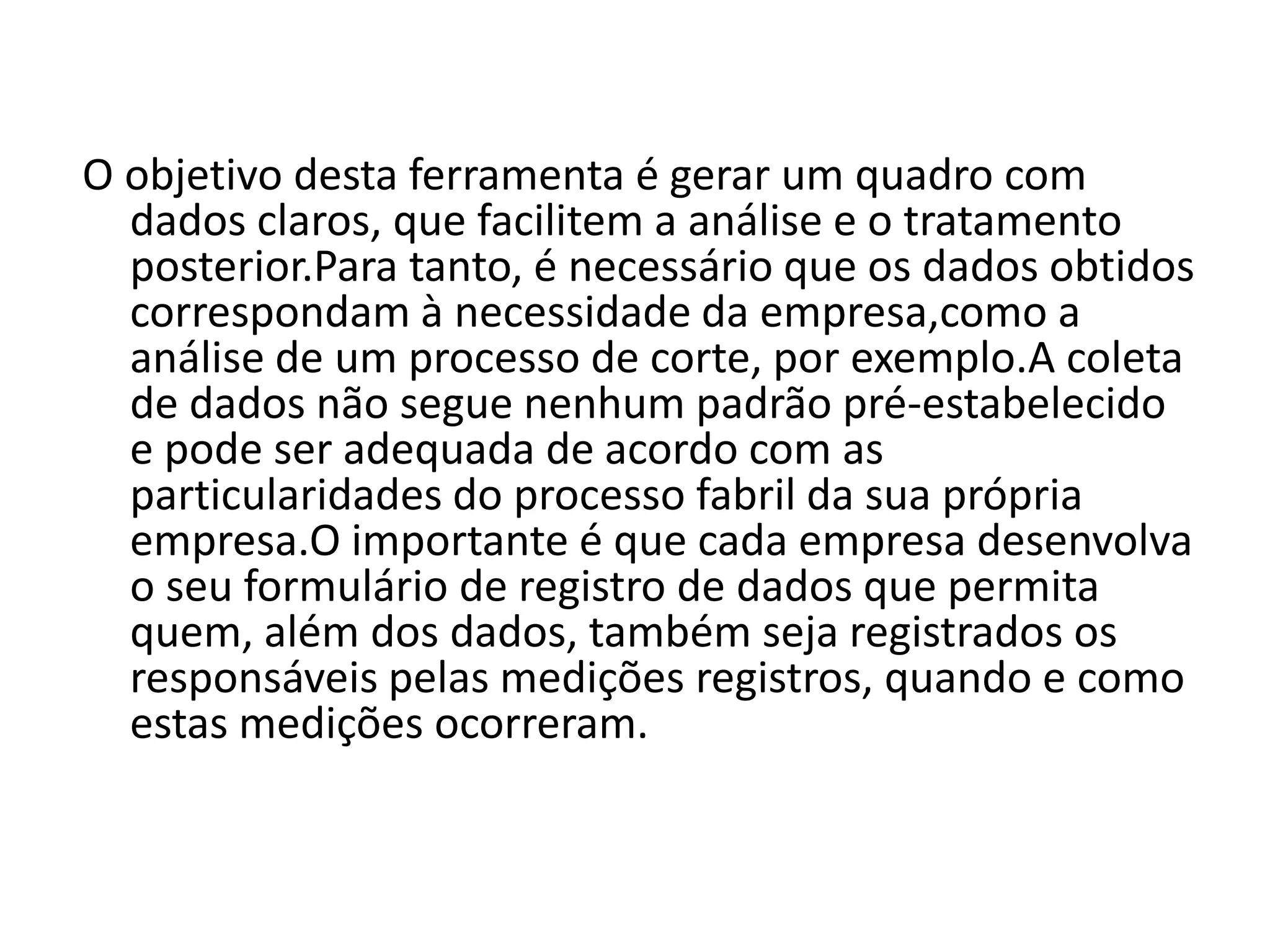 O objetivo desta ferramenta é gerar um quadro com
dados claros, que facilitem a análise e o tratamento
posterior.Para tanto, é necessário que os dados obtidos
correspondam à necessidade da empresa,como a
análise de um processo de corte, por exemplo.A coleta
de dados não segue nenhum padrão pré-estabelecido
e pode ser adequada de acordo com as
particularidades do processo fabril da sua própria
empresa.O importante é que cada empresa desenvolva
o seu formulário de registro de dados que permita
quem, além dos dados, também seja registrados os
responsáveis pelas medições registros, quando e como
estas medições ocorreram.
 