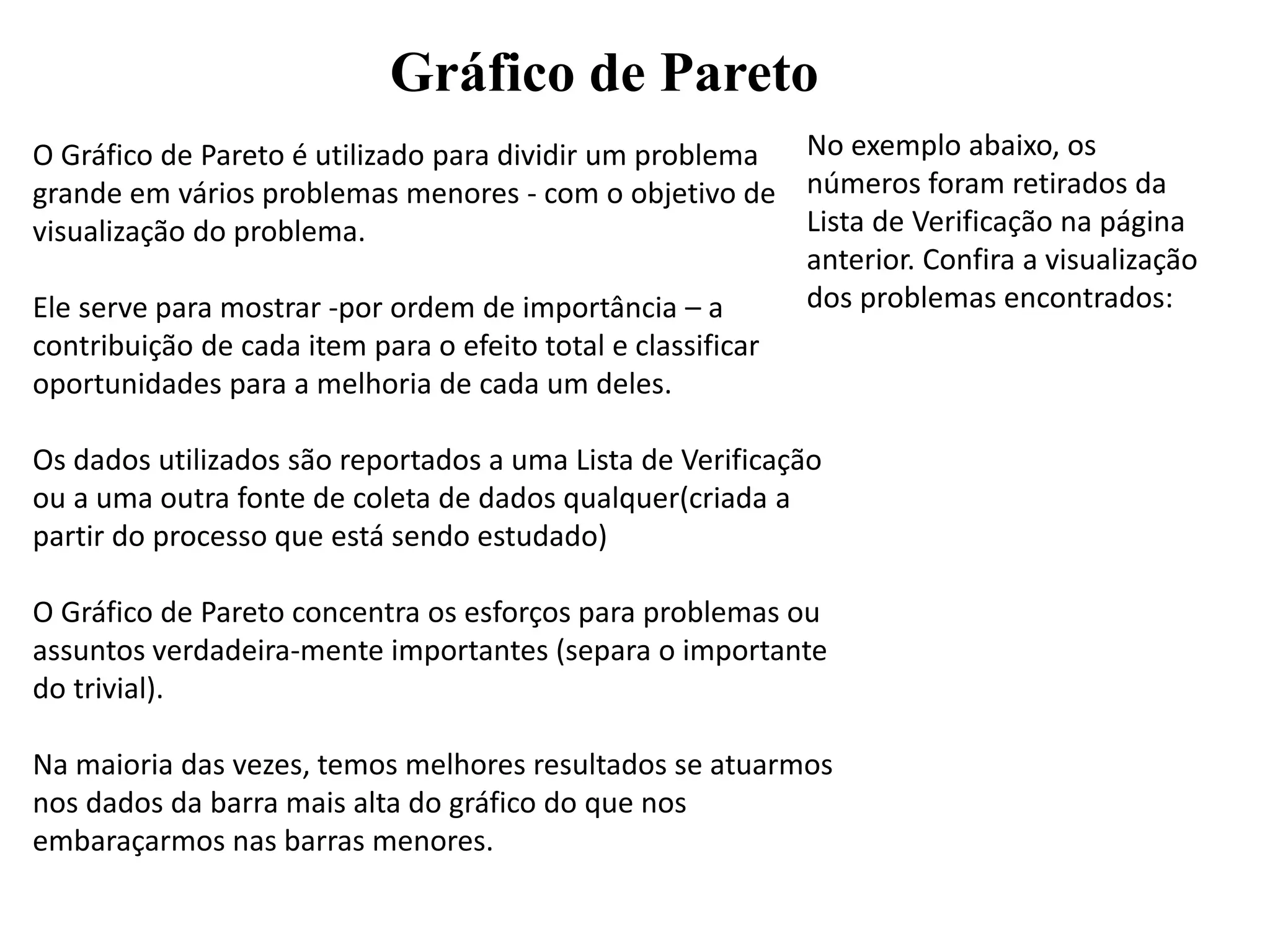 Gráfico de Pareto
O Gráfico de Pareto é utilizado para dividir um problema
grande em vários problemas menores - com o objetivo de
visualização do problema.
Ele serve para mostrar -por ordem de importância – a
contribuição de cada item para o efeito total e classificar
oportunidades para a melhoria de cada um deles.
Os dados utilizados são reportados a uma Lista de Verificação
ou a uma outra fonte de coleta de dados qualquer(criada a
partir do processo que está sendo estudado)
O Gráfico de Pareto concentra os esforços para problemas ou
assuntos verdadeira-mente importantes (separa o importante
do trivial).
Na maioria das vezes, temos melhores resultados se atuarmos
nos dados da barra mais alta do gráfico do que nos
embaraçarmos nas barras menores.
No exemplo abaixo, os
números foram retirados da
Lista de Verificação na página
anterior. Confira a visualização
dos problemas encontrados:
 