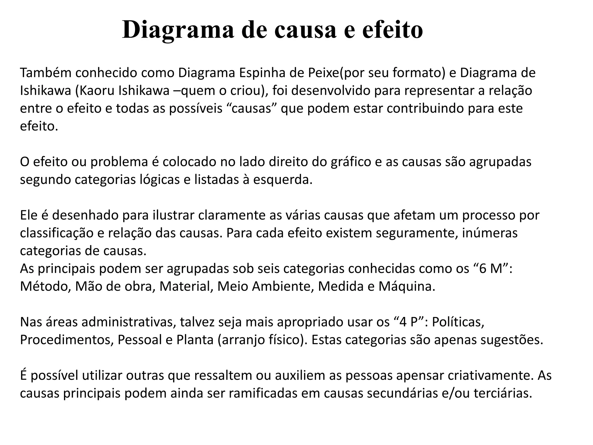 Diagrama de causa e efeito
Também conhecido como Diagrama Espinha de Peixe(por seu formato) e Diagrama de
Ishikawa (Kaoru Ishikawa –quem o criou), foi desenvolvido para representar a relação
entre o efeito e todas as possíveis “causas” que podem estar contribuindo para este
efeito.
O efeito ou problema é colocado no lado direito do gráfico e as causas são agrupadas
segundo categorias lógicas e listadas à esquerda.
Ele é desenhado para ilustrar claramente as várias causas que afetam um processo por
classificação e relação das causas. Para cada efeito existem seguramente, inúmeras
categorias de causas.
As principais podem ser agrupadas sob seis categorias conhecidas como os “6 M”:
Método, Mão de obra, Material, Meio Ambiente, Medida e Máquina.
Nas áreas administrativas, talvez seja mais apropriado usar os “4 P”: Políticas,
Procedimentos, Pessoal e Planta (arranjo físico). Estas categorias são apenas sugestões.
É possível utilizar outras que ressaltem ou auxiliem as pessoas apensar criativamente. As
causas principais podem ainda ser ramificadas em causas secundárias e/ou terciárias.
 