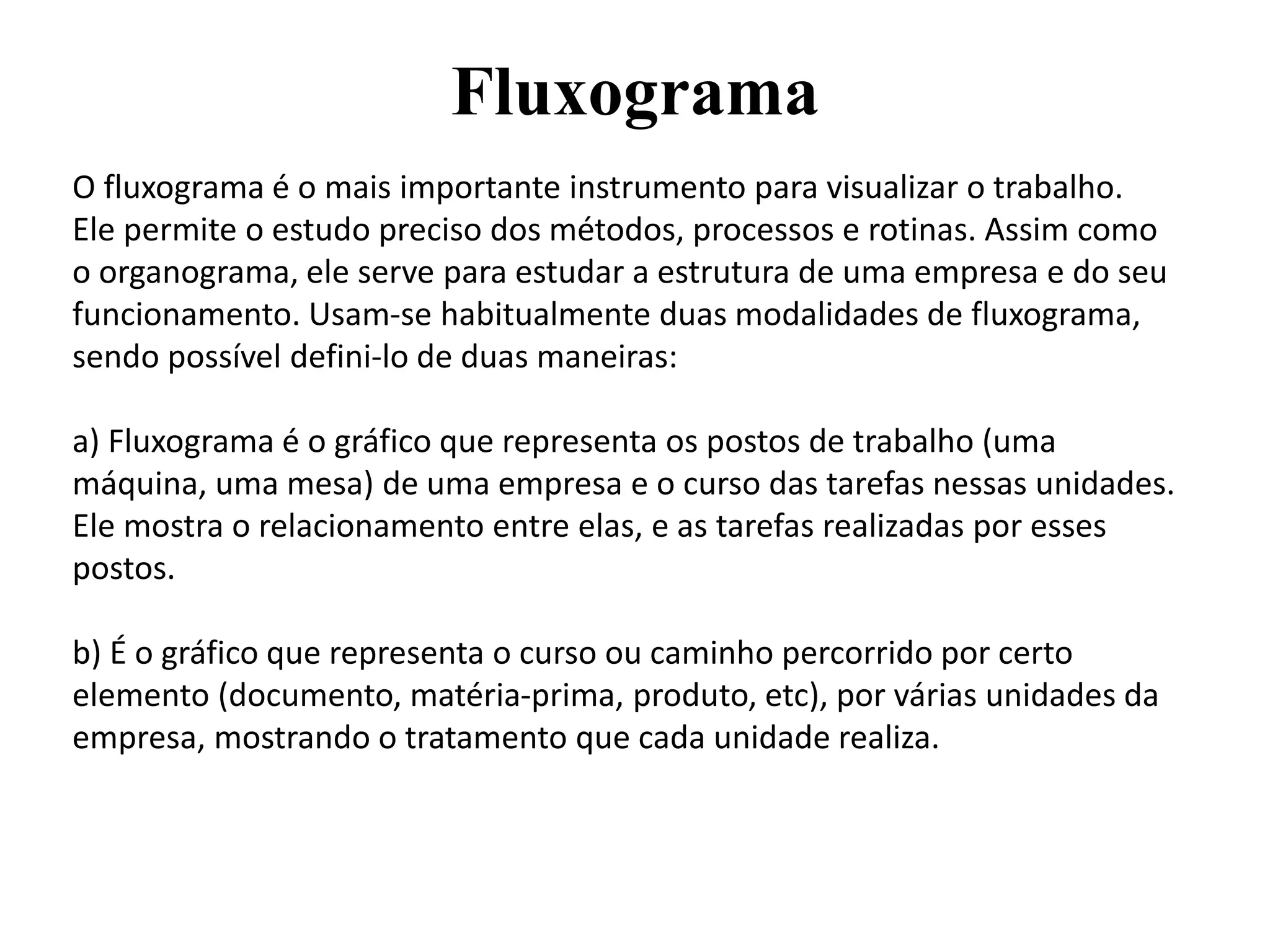 Fluxograma
O fluxograma é o mais importante instrumento para visualizar o trabalho.
Ele permite o estudo preciso dos métodos, processos e rotinas. Assim como
o organograma, ele serve para estudar a estrutura de uma empresa e do seu
funcionamento. Usam-se habitualmente duas modalidades de fluxograma,
sendo possível defini-lo de duas maneiras:
a) Fluxograma é o gráfico que representa os postos de trabalho (uma
máquina, uma mesa) de uma empresa e o curso das tarefas nessas unidades.
Ele mostra o relacionamento entre elas, e as tarefas realizadas por esses
postos.
b) É o gráfico que representa o curso ou caminho percorrido por certo
elemento (documento, matéria-prima, produto, etc), por várias unidades da
empresa, mostrando o tratamento que cada unidade realiza.
 