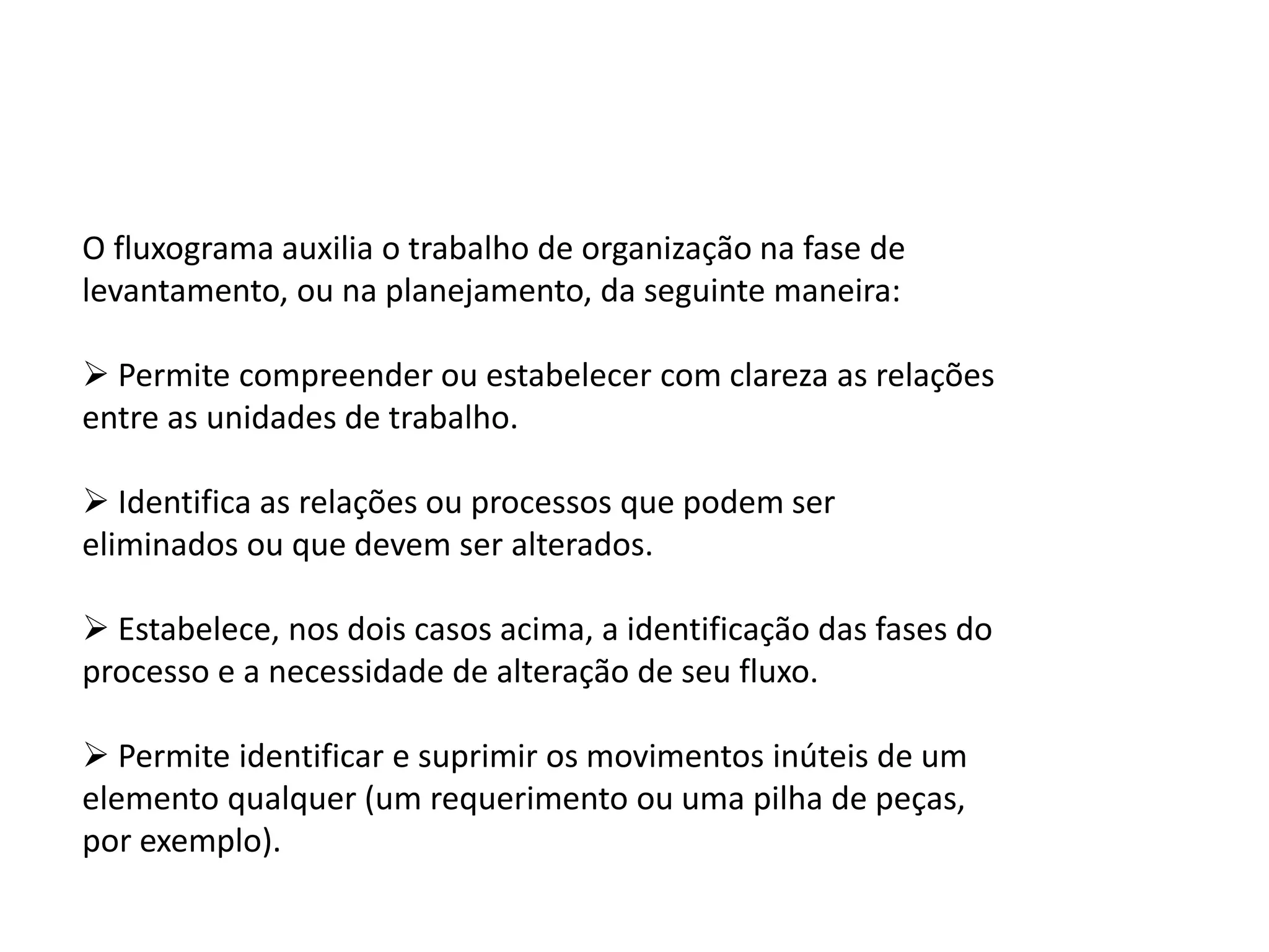 O fluxograma auxilia o trabalho de organização na fase de
levantamento, ou na planejamento, da seguinte maneira:
 Permite compreender ou estabelecer com clareza as relações
entre as unidades de trabalho.
 Identifica as relações ou processos que podem ser
eliminados ou que devem ser alterados.
 Estabelece, nos dois casos acima, a identificação das fases do
processo e a necessidade de alteração de seu fluxo.
 Permite identificar e suprimir os movimentos inúteis de um
elemento qualquer (um requerimento ou uma pilha de peças,
por exemplo).
 