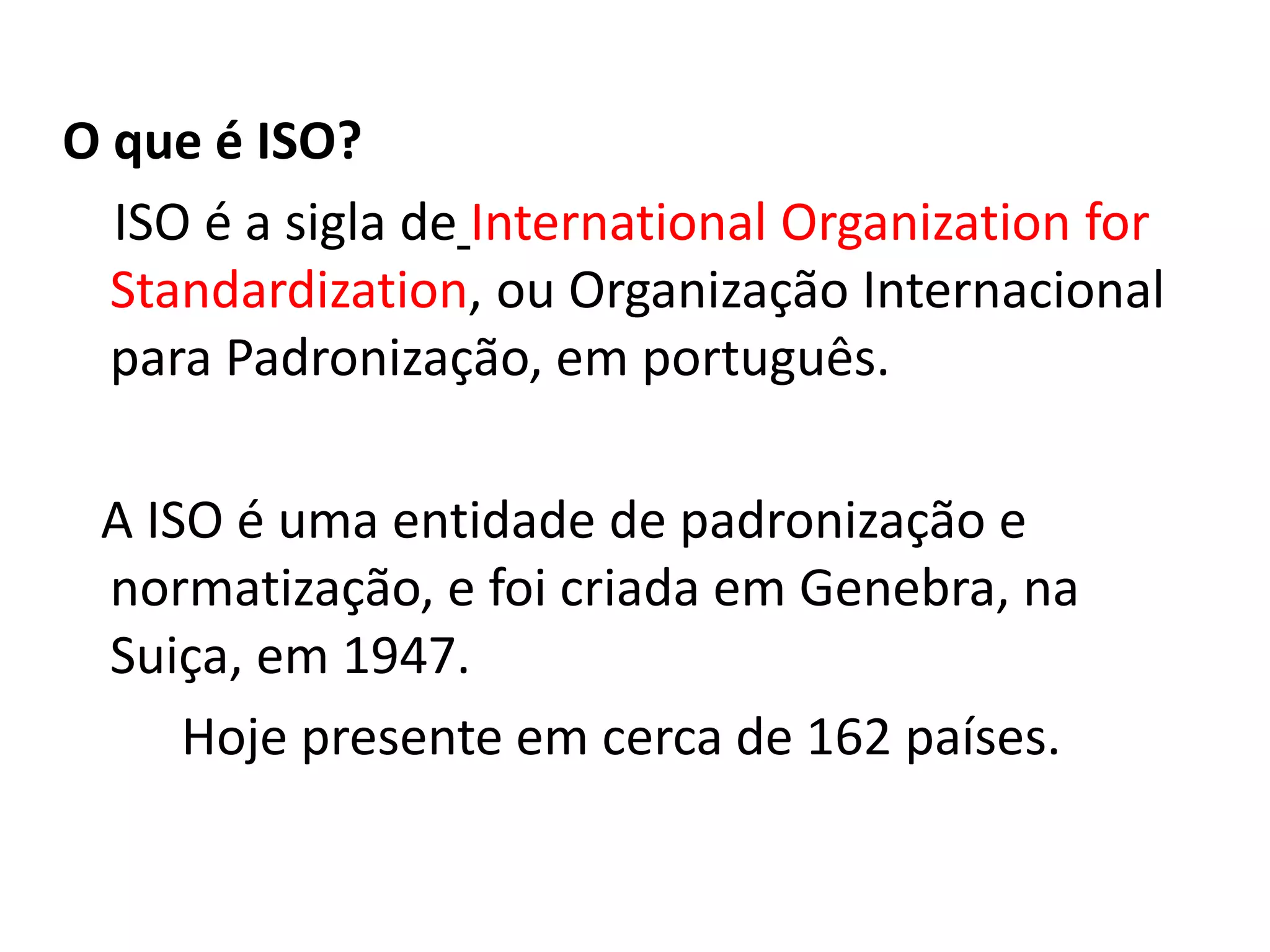 O que é ISO?
ISO é a sigla de International Organization for
Standardization, ou Organização Internacional
para Padronização, em português.
A ISO é uma entidade de padronização e
normatização, e foi criada em Genebra, na
Suiça, em 1947.
Hoje presente em cerca de 162 países.
 