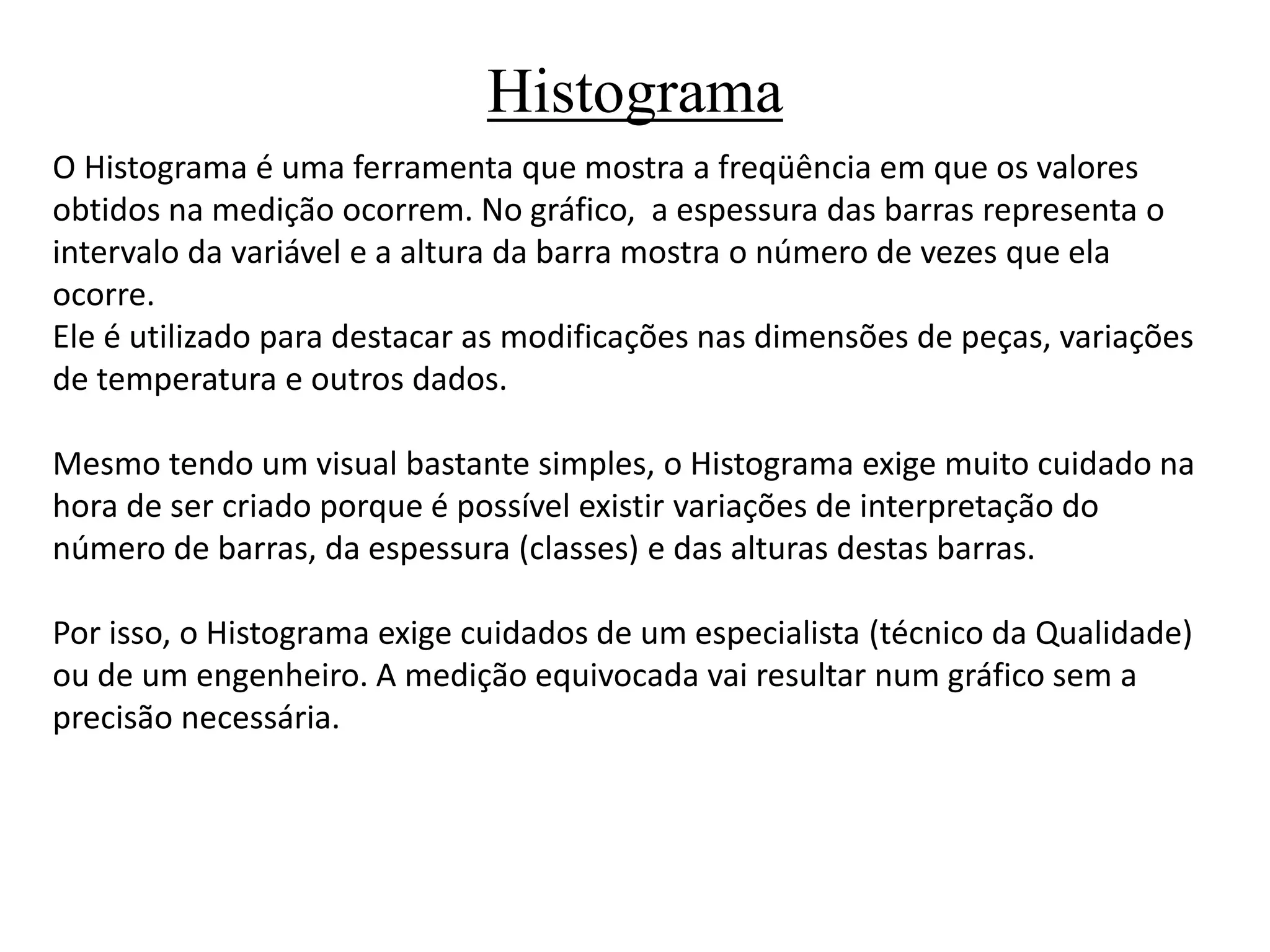 Histograma
O Histograma é uma ferramenta que mostra a freqüência em que os valores
obtidos na medição ocorrem. No gráfico, a espessura das barras representa o
intervalo da variável e a altura da barra mostra o número de vezes que ela
ocorre.
Ele é utilizado para destacar as modificações nas dimensões de peças, variações
de temperatura e outros dados.
Mesmo tendo um visual bastante simples, o Histograma exige muito cuidado na
hora de ser criado porque é possível existir variações de interpretação do
número de barras, da espessura (classes) e das alturas destas barras.
Por isso, o Histograma exige cuidados de um especialista (técnico da Qualidade)
ou de um engenheiro. A medição equivocada vai resultar num gráfico sem a
precisão necessária.
 