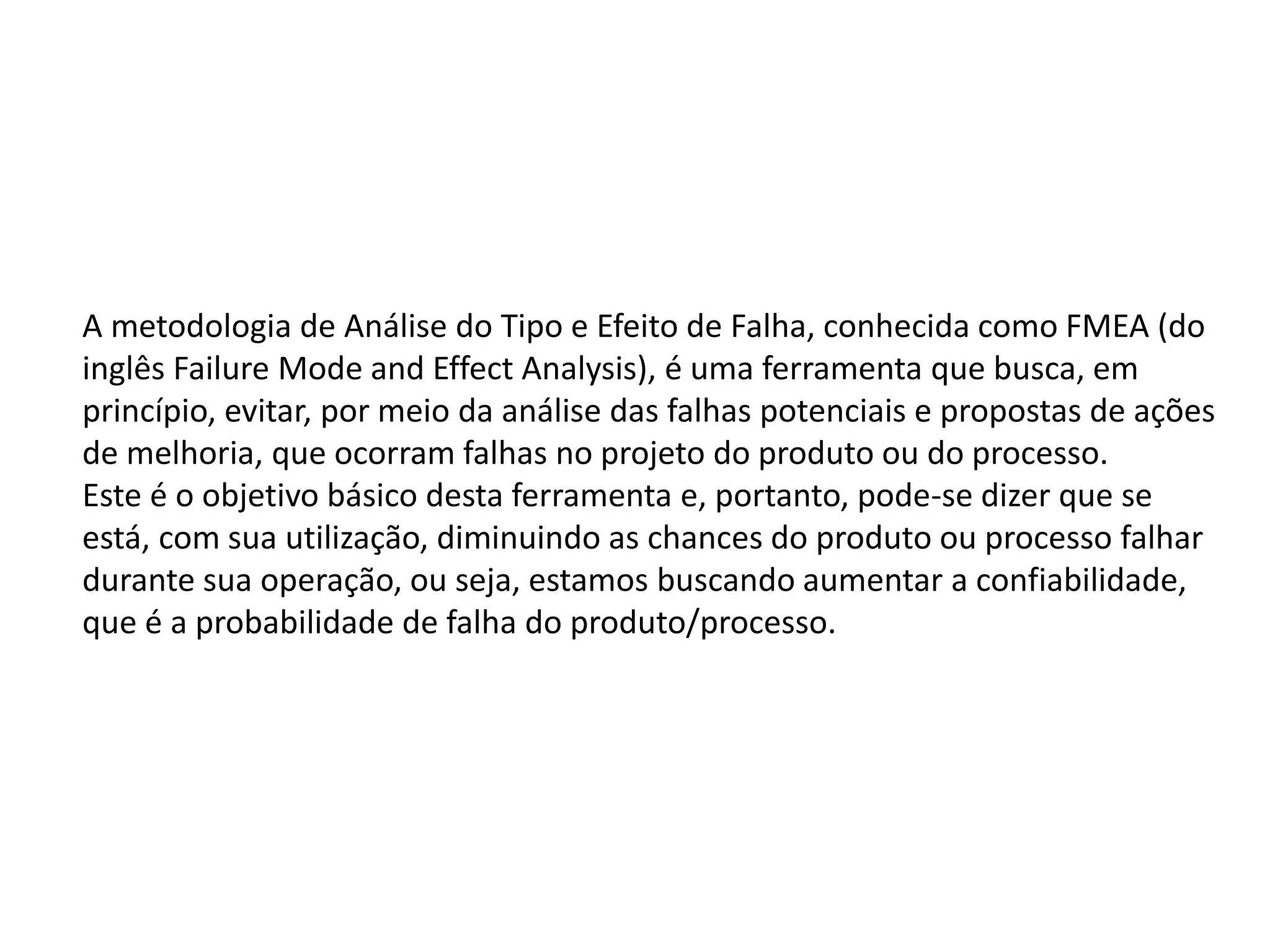A metodologia de Análise do Tipo e Efeito de Falha, conhecida como FMEA (do
inglês Failure Mode and Effect Analysis), é uma ferramenta que busca, em
princípio, evitar, por meio da análise das falhas potenciais e propostas de ações
de melhoria, que ocorram falhas no projeto do produto ou do processo.
Este é o objetivo básico desta ferramenta e, portanto, pode-se dizer que se
está, com sua utilização, diminuindo as chances do produto ou processo falhar
durante sua operação, ou seja, estamos buscando aumentar a confiabilidade,
que é a probabilidade de falha do produto/processo.
 