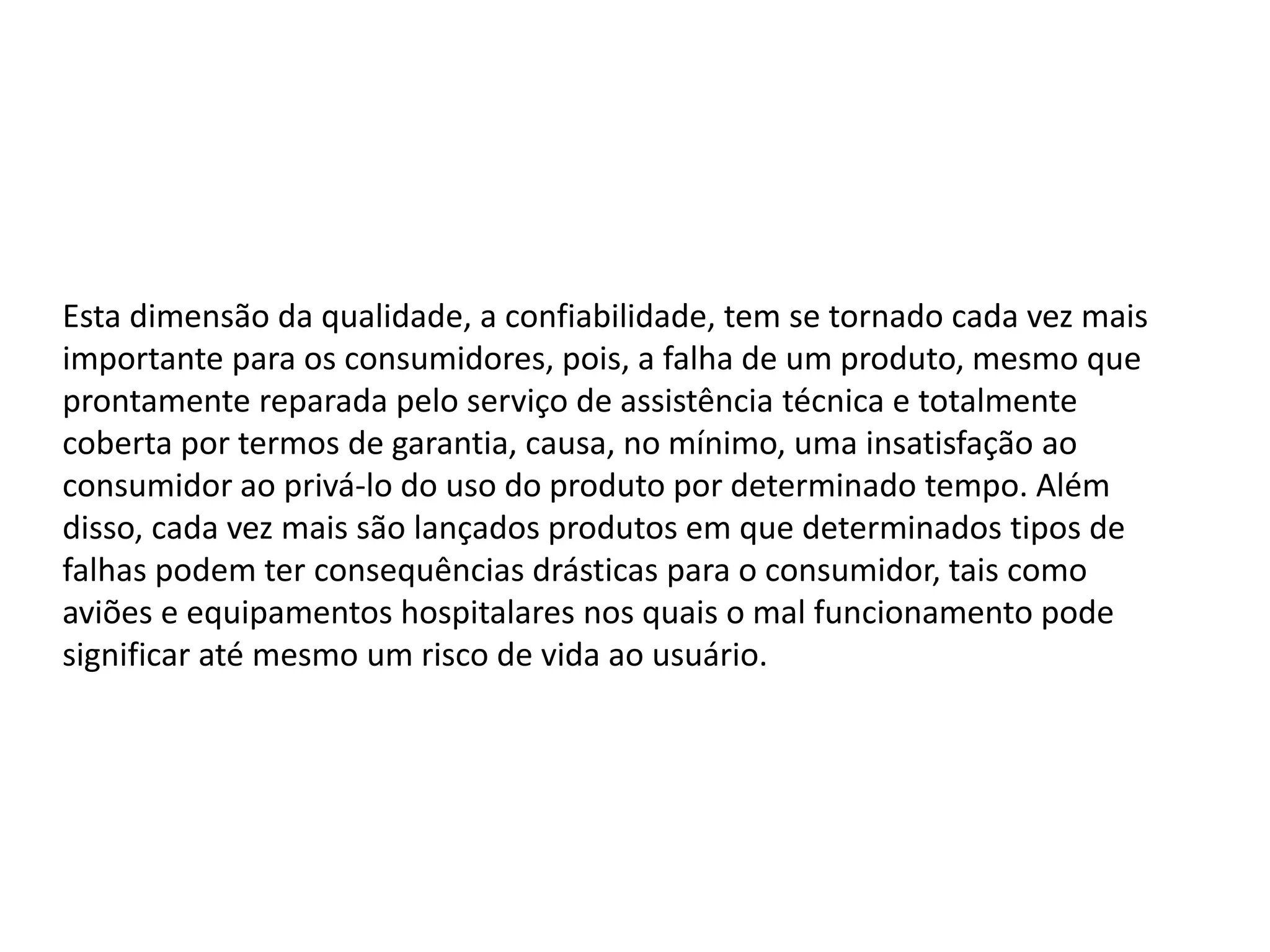 Esta dimensão da qualidade, a confiabilidade, tem se tornado cada vez mais
importante para os consumidores, pois, a falha de um produto, mesmo que
prontamente reparada pelo serviço de assistência técnica e totalmente
coberta por termos de garantia, causa, no mínimo, uma insatisfação ao
consumidor ao privá-lo do uso do produto por determinado tempo. Além
disso, cada vez mais são lançados produtos em que determinados tipos de
falhas podem ter consequências drásticas para o consumidor, tais como
aviões e equipamentos hospitalares nos quais o mal funcionamento pode
significar até mesmo um risco de vida ao usuário.
 