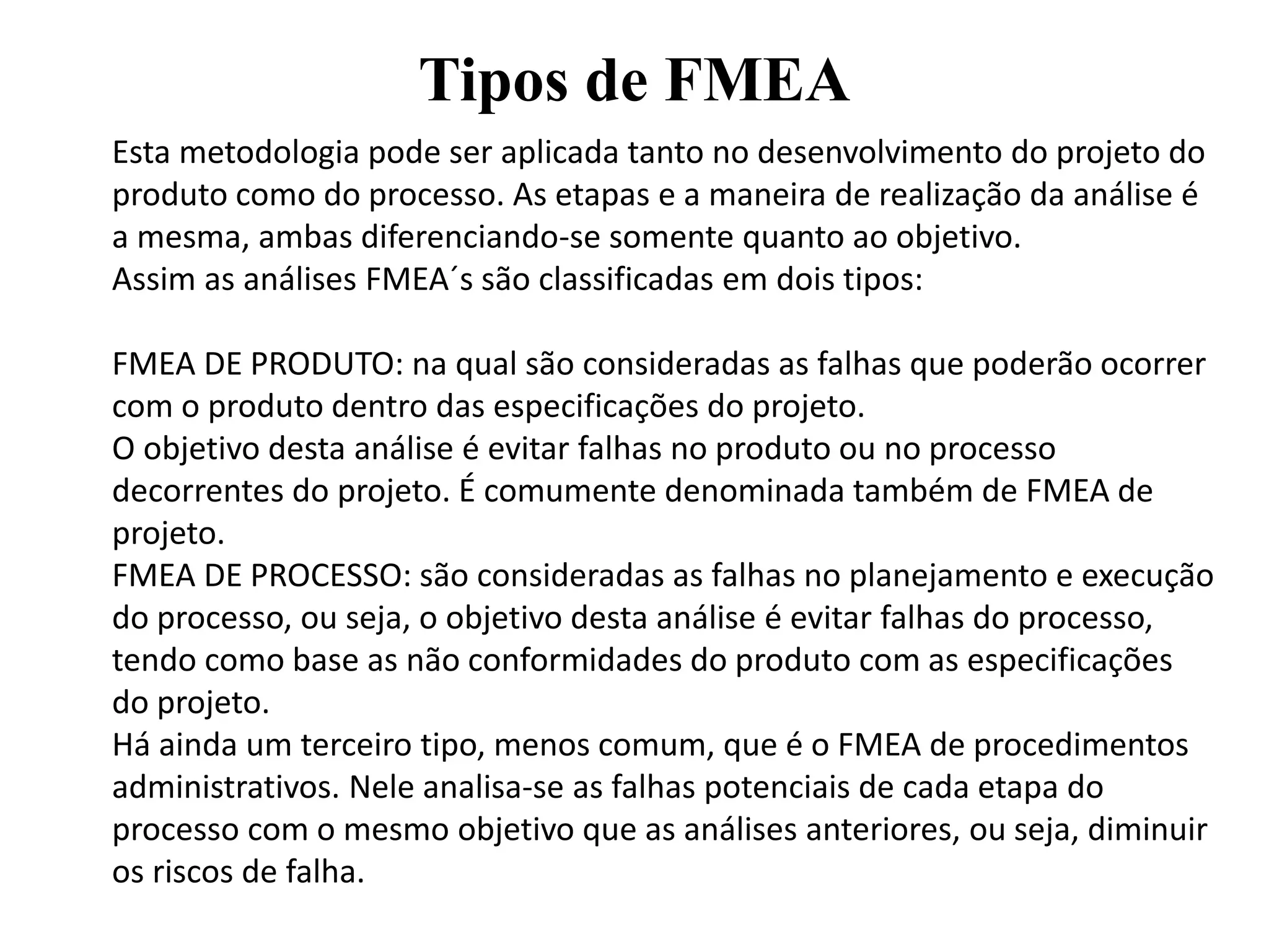 Tipos de FMEA
Esta metodologia pode ser aplicada tanto no desenvolvimento do projeto do
produto como do processo. As etapas e a maneira de realização da análise é
a mesma, ambas diferenciando-se somente quanto ao objetivo.
Assim as análises FMEA´s são classificadas em dois tipos:
FMEA DE PRODUTO: na qual são consideradas as falhas que poderão ocorrer
com o produto dentro das especificações do projeto.
O objetivo desta análise é evitar falhas no produto ou no processo
decorrentes do projeto. É comumente denominada também de FMEA de
projeto.
FMEA DE PROCESSO: são consideradas as falhas no planejamento e execução
do processo, ou seja, o objetivo desta análise é evitar falhas do processo,
tendo como base as não conformidades do produto com as especificações
do projeto.
Há ainda um terceiro tipo, menos comum, que é o FMEA de procedimentos
administrativos. Nele analisa-se as falhas potenciais de cada etapa do
processo com o mesmo objetivo que as análises anteriores, ou seja, diminuir
os riscos de falha.
 