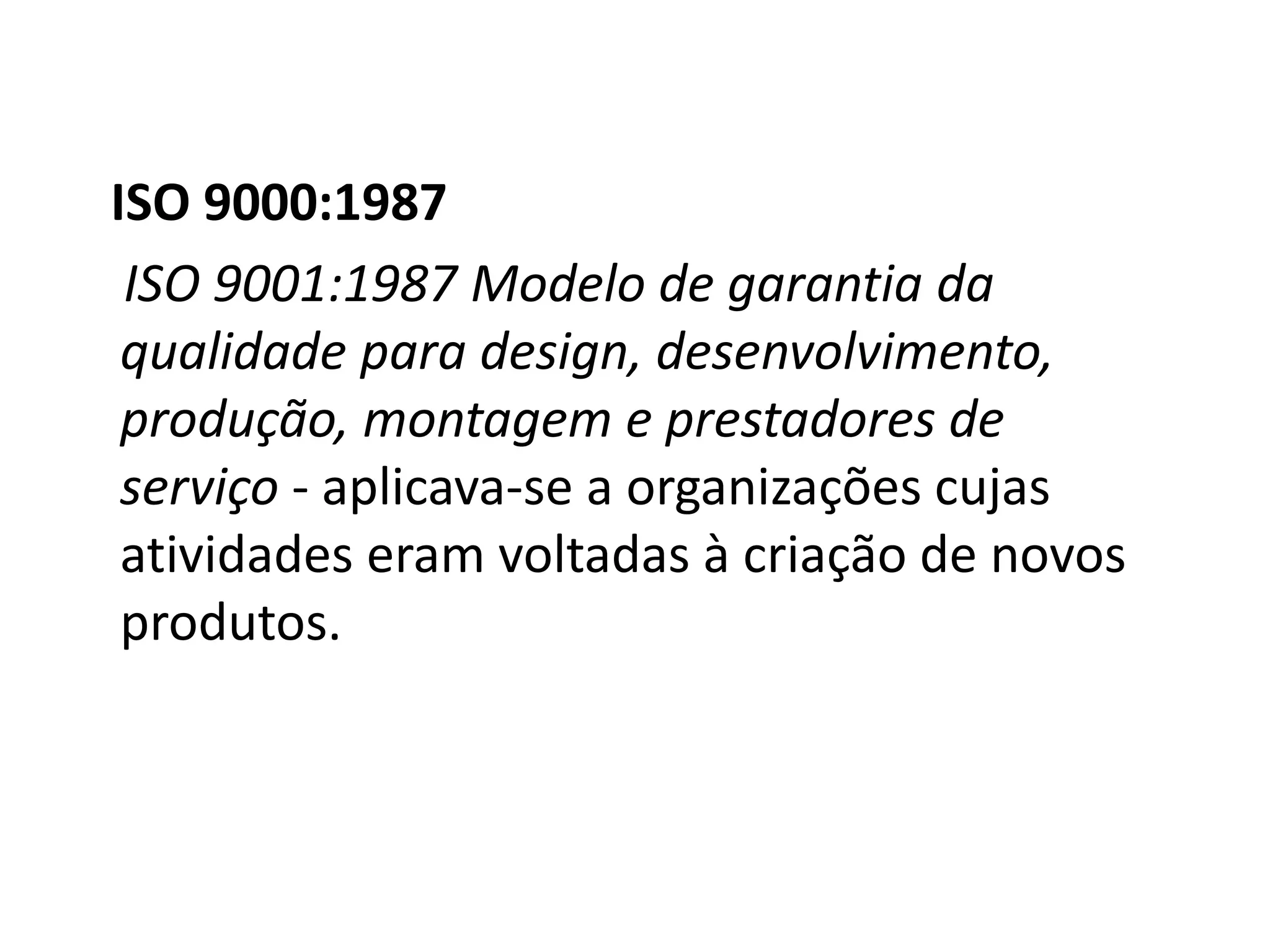 ISO 9000:1987
ISO 9001:1987 Modelo de garantia da
qualidade para design, desenvolvimento,
produção, montagem e prestadores de
serviço - aplicava-se a organizações cujas
atividades eram voltadas à criação de novos
produtos.
 
