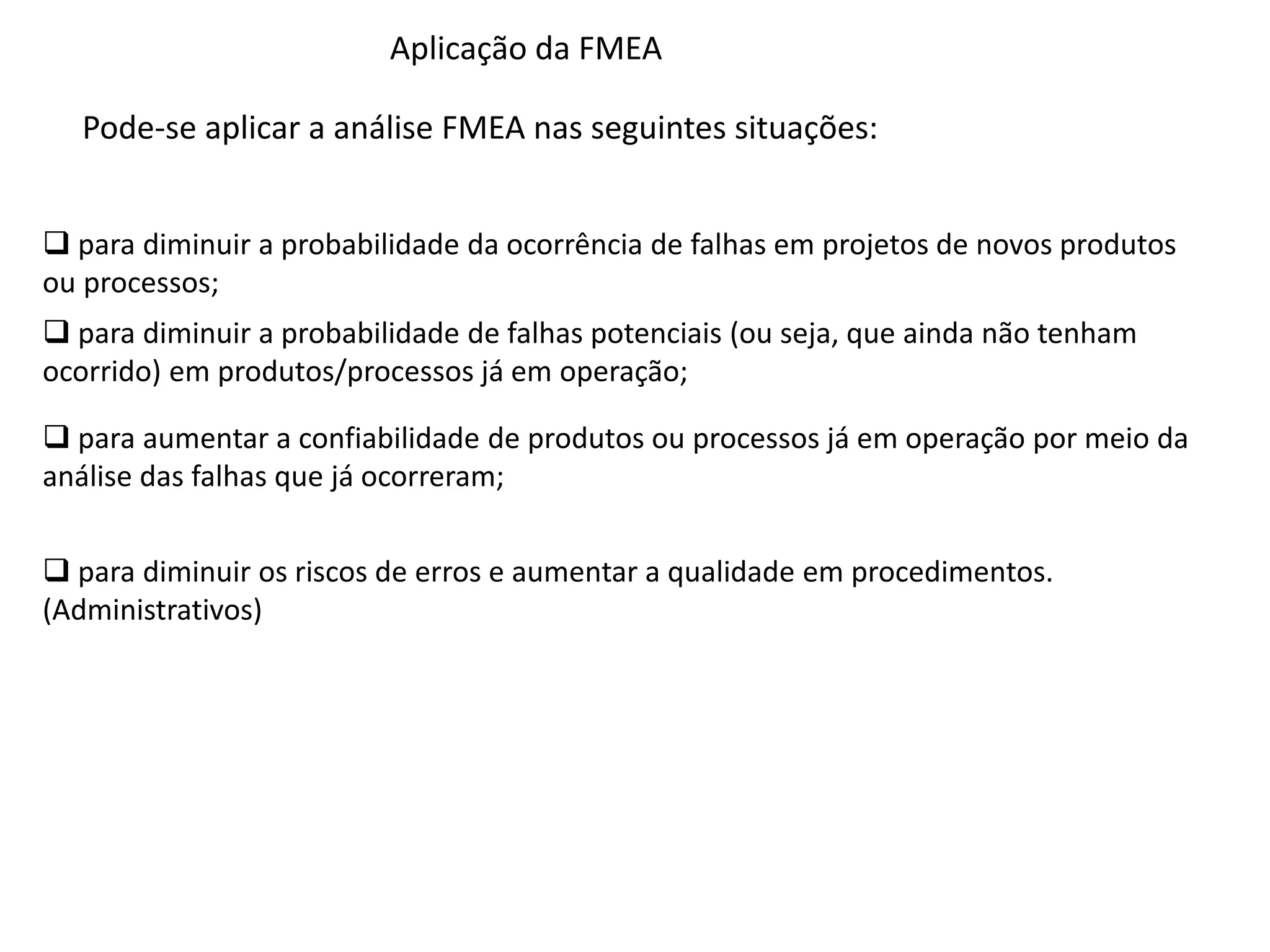 Aplicação da FMEA
Pode-se aplicar a análise FMEA nas seguintes situações:
 para diminuir a probabilidade da ocorrência de falhas em projetos de novos produtos
ou processos;
 para diminuir a probabilidade de falhas potenciais (ou seja, que ainda não tenham
ocorrido) em produtos/processos já em operação;
 para aumentar a confiabilidade de produtos ou processos já em operação por meio da
análise das falhas que já ocorreram;
 para diminuir os riscos de erros e aumentar a qualidade em procedimentos.
(Administrativos)
 