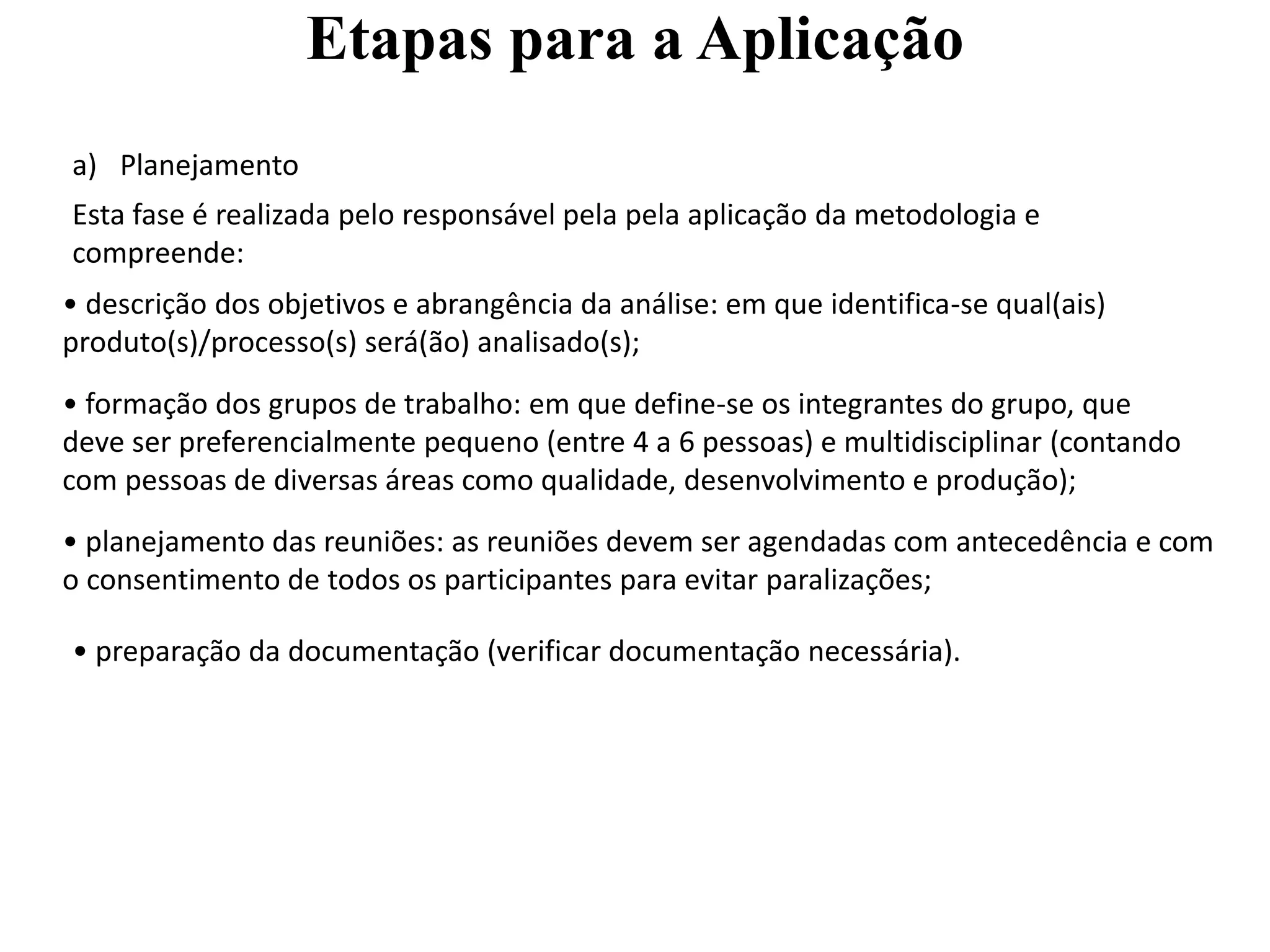 Etapas para a Aplicação
a) Planejamento
Esta fase é realizada pelo responsável pela pela aplicação da metodologia e
compreende:
• descrição dos objetivos e abrangência da análise: em que identifica-se qual(ais)
produto(s)/processo(s) será(ão) analisado(s);
• formação dos grupos de trabalho: em que define-se os integrantes do grupo, que
deve ser preferencialmente pequeno (entre 4 a 6 pessoas) e multidisciplinar (contando
com pessoas de diversas áreas como qualidade, desenvolvimento e produção);
• planejamento das reuniões: as reuniões devem ser agendadas com antecedência e com
o consentimento de todos os participantes para evitar paralizações;
• preparação da documentação (verificar documentação necessária).
 