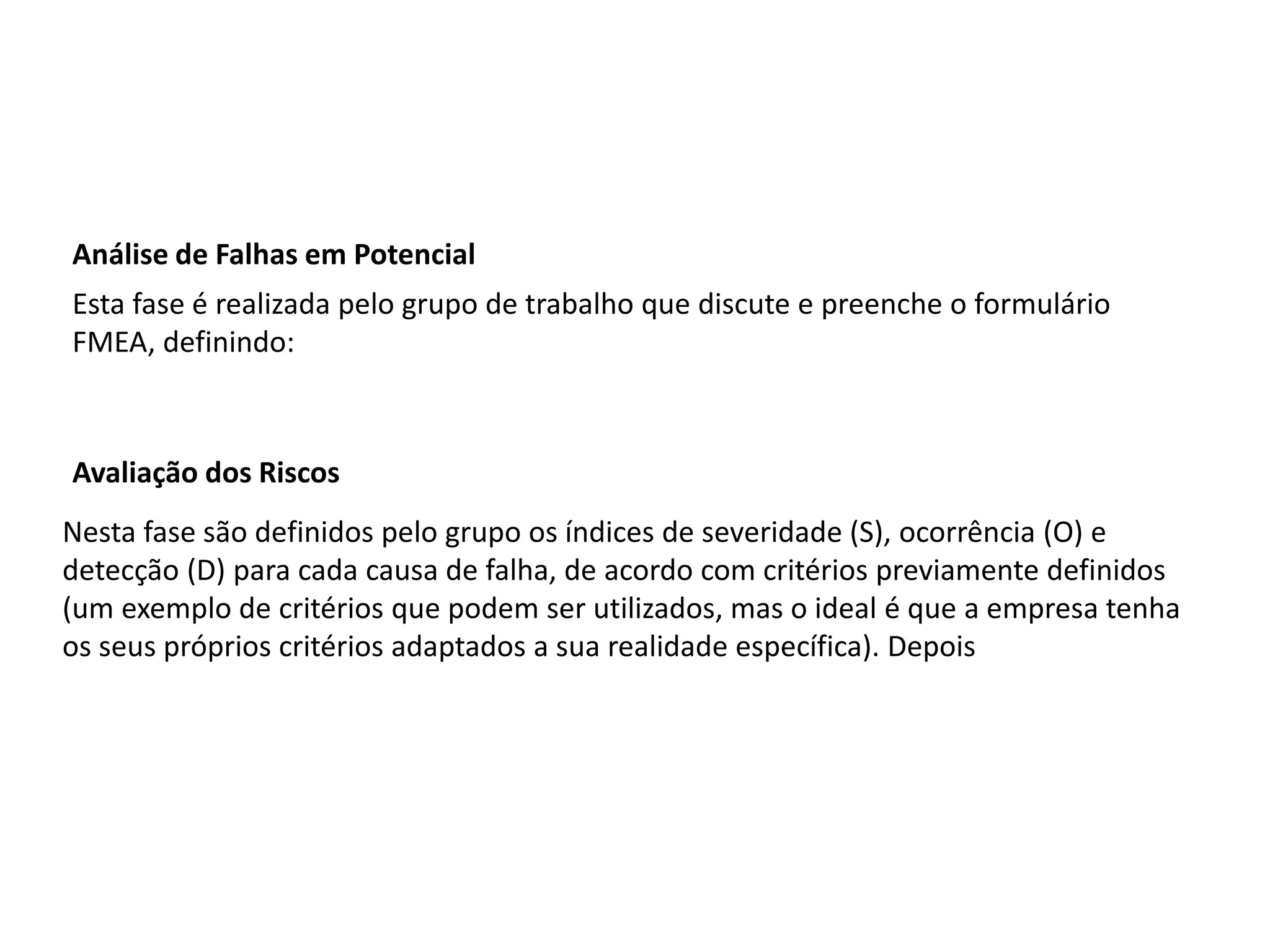 Análise de Falhas em Potencial
Esta fase é realizada pelo grupo de trabalho que discute e preenche o formulário
FMEA, definindo:
Avaliação dos Riscos
Nesta fase são definidos pelo grupo os índices de severidade (S), ocorrência (O) e
detecção (D) para cada causa de falha, de acordo com critérios previamente definidos
(um exemplo de critérios que podem ser utilizados, mas o ideal é que a empresa tenha
os seus próprios critérios adaptados a sua realidade específica). Depois
 