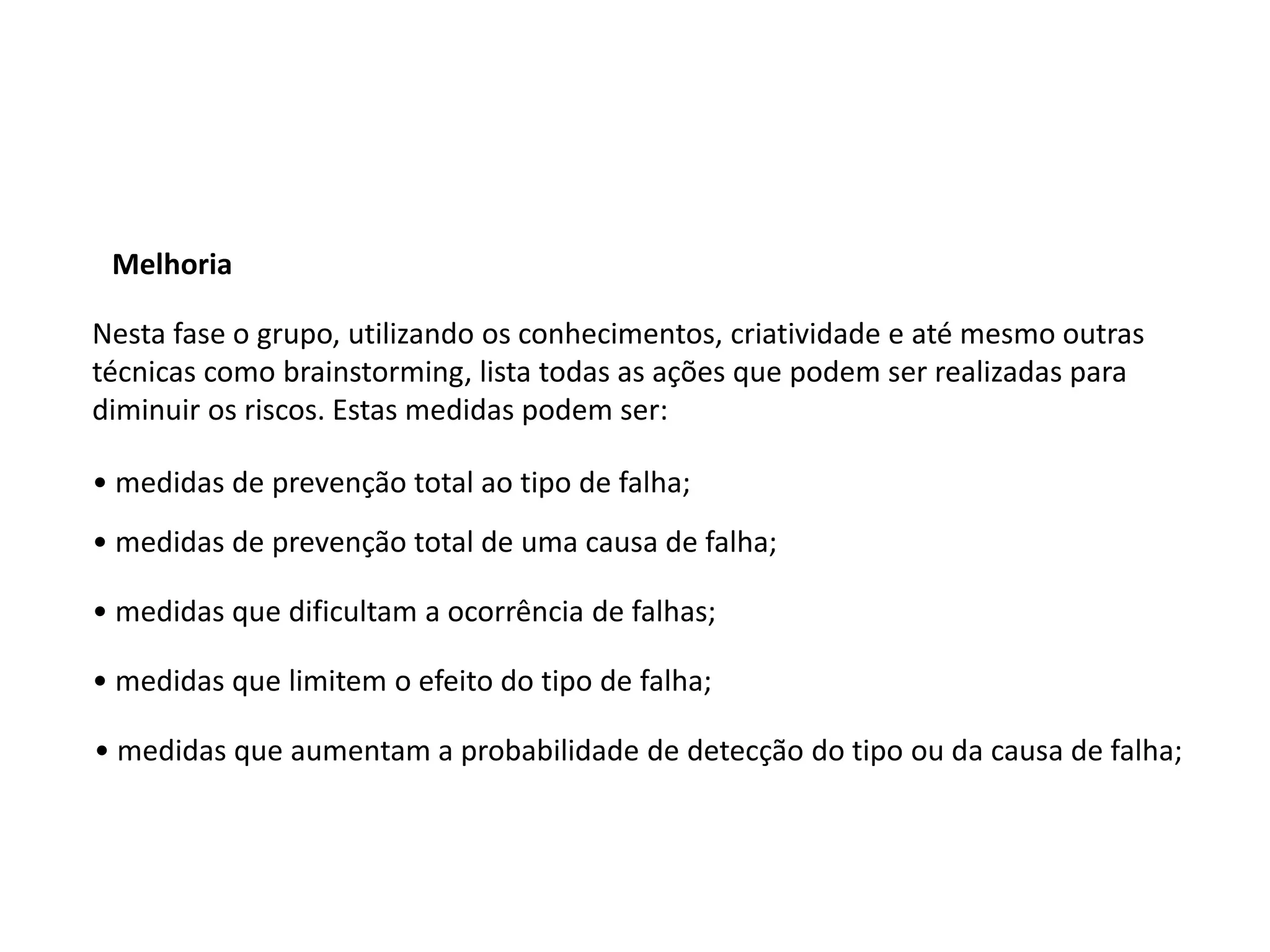 Melhoria
Nesta fase o grupo, utilizando os conhecimentos, criatividade e até mesmo outras
técnicas como brainstorming, lista todas as ações que podem ser realizadas para
diminuir os riscos. Estas medidas podem ser:
• medidas de prevenção total ao tipo de falha;
• medidas de prevenção total de uma causa de falha;
• medidas que dificultam a ocorrência de falhas;
• medidas que limitem o efeito do tipo de falha;
• medidas que aumentam a probabilidade de detecção do tipo ou da causa de falha;
 