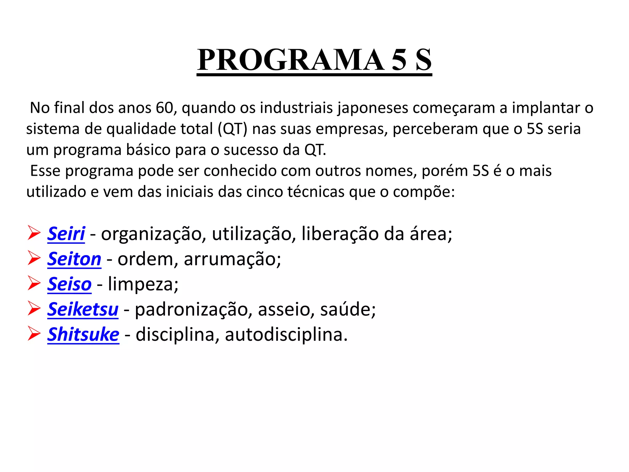 PROGRAMA 5 S
No final dos anos 60, quando os industriais japoneses começaram a implantar o
sistema de qualidade total (QT) nas suas empresas, perceberam que o 5S seria
um programa básico para o sucesso da QT.
Esse programa pode ser conhecido com outros nomes, porém 5S é o mais
utilizado e vem das iniciais das cinco técnicas que o compõe:
 Seiri - organização, utilização, liberação da área;
 Seiton - ordem, arrumação;
 Seiso - limpeza;
 Seiketsu - padronização, asseio, saúde;
 Shitsuke - disciplina, autodisciplina.
 