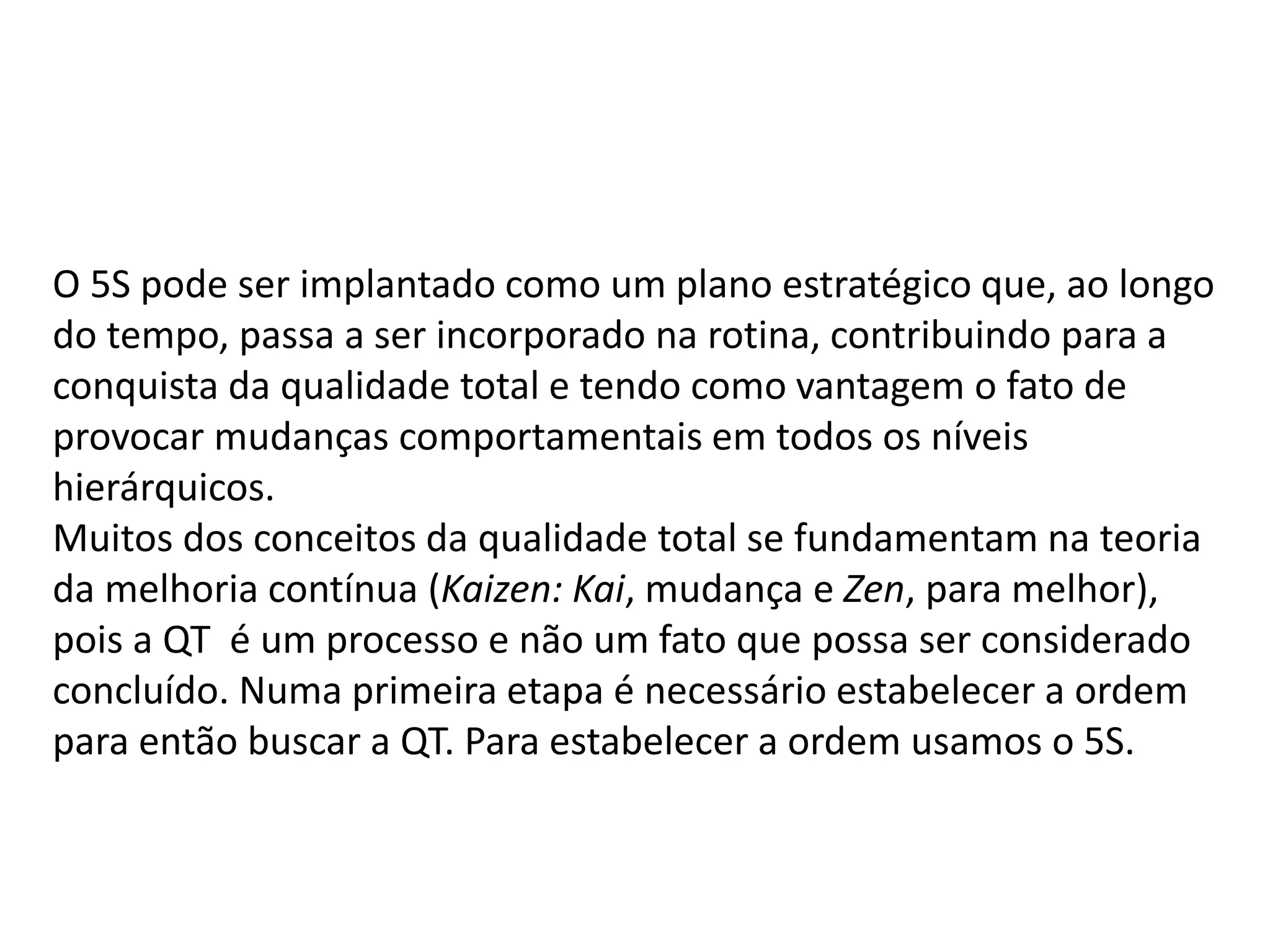 O 5S pode ser implantado como um plano estratégico que, ao longo
do tempo, passa a ser incorporado na rotina, contribuindo para a
conquista da qualidade total e tendo como vantagem o fato de
provocar mudanças comportamentais em todos os níveis
hierárquicos.
Muitos dos conceitos da qualidade total se fundamentam na teoria
da melhoria contínua (Kaizen: Kai, mudança e Zen, para melhor),
pois a QT é um processo e não um fato que possa ser considerado
concluído. Numa primeira etapa é necessário estabelecer a ordem
para então buscar a QT. Para estabelecer a ordem usamos o 5S.
 