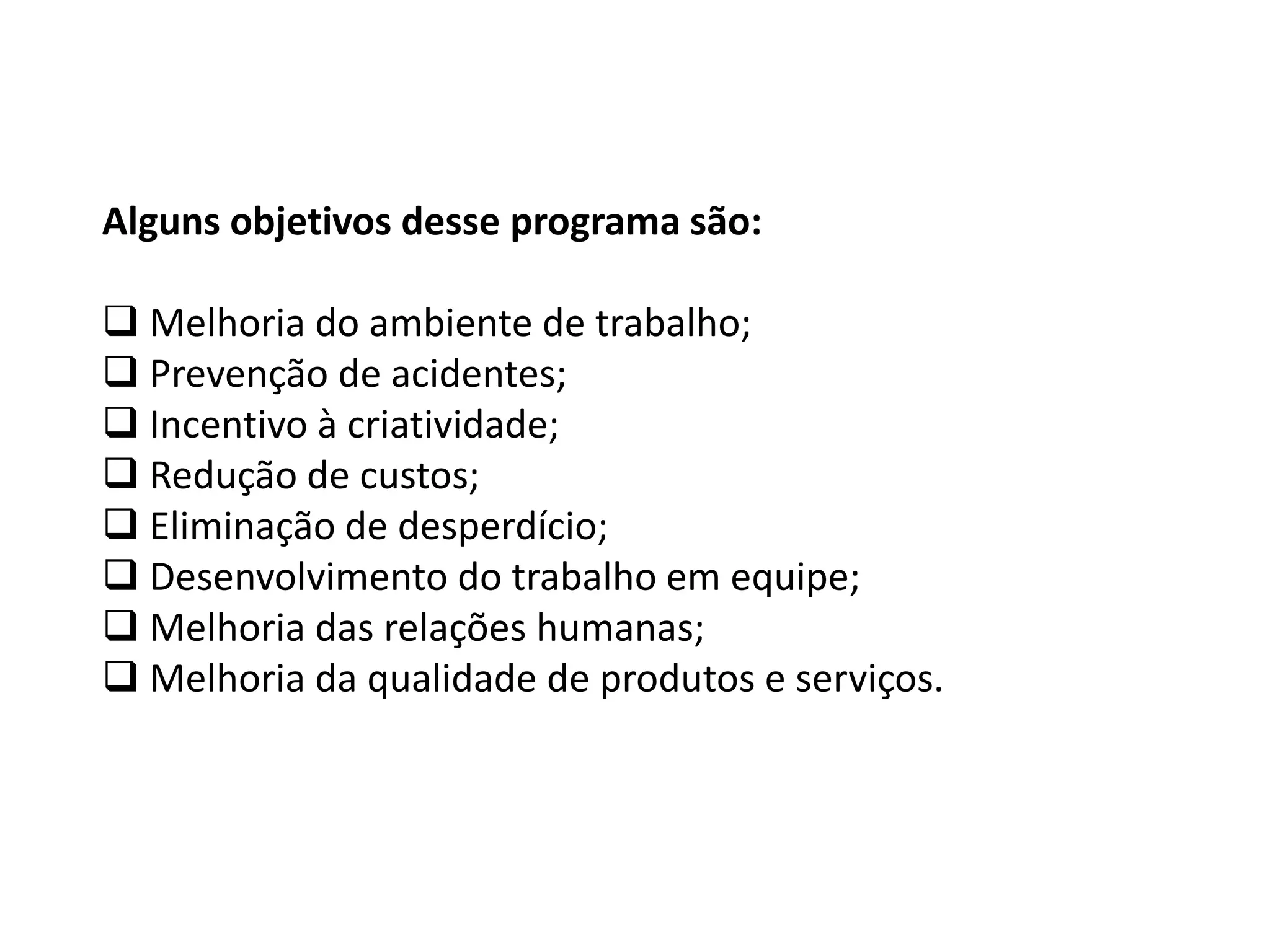 Alguns objetivos desse programa são:
 Melhoria do ambiente de trabalho;
 Prevenção de acidentes;
 Incentivo à criatividade;
 Redução de custos;
 Eliminação de desperdício;
 Desenvolvimento do trabalho em equipe;
 Melhoria das relações humanas;
 Melhoria da qualidade de produtos e serviços.
 