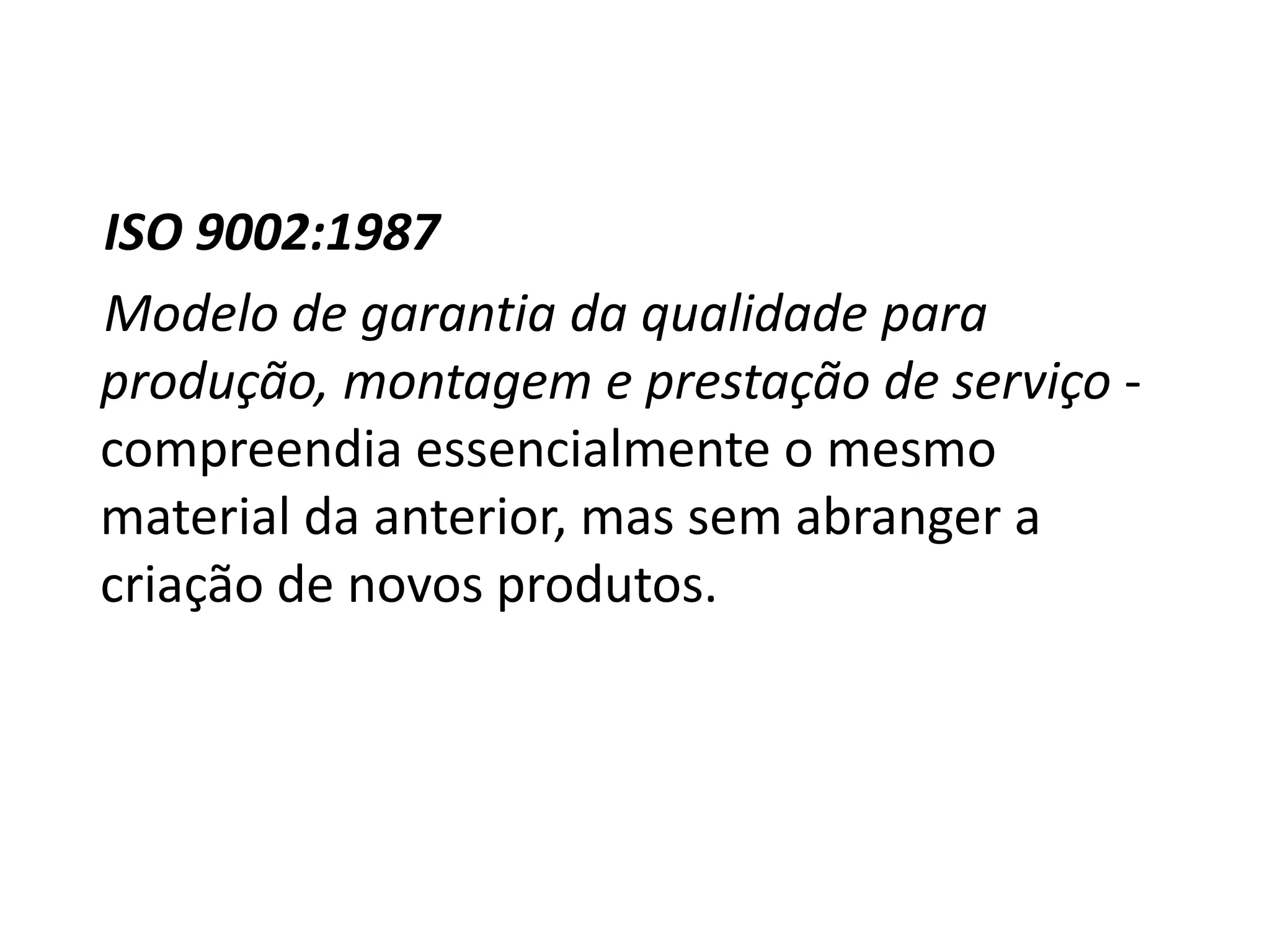 ISO 9002:1987
Modelo de garantia da qualidade para
produção, montagem e prestação de serviço -
compreendia essencialmente o mesmo
material da anterior, mas sem abranger a
criação de novos produtos.
 