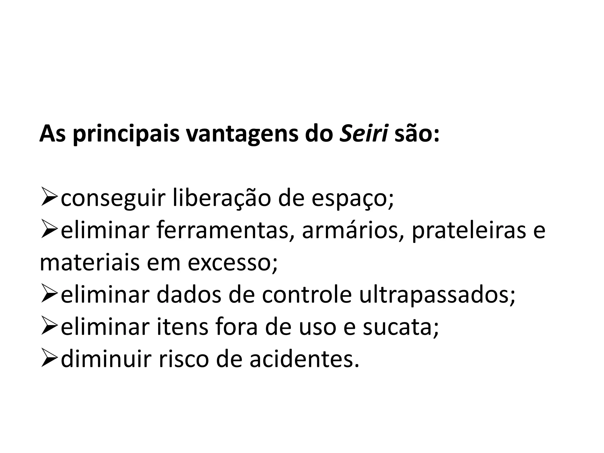 As principais vantagens do Seiri são:
conseguir liberação de espaço;
eliminar ferramentas, armários, prateleiras e
materiais em excesso;
eliminar dados de controle ultrapassados;
eliminar itens fora de uso e sucata;
diminuir risco de acidentes.
 