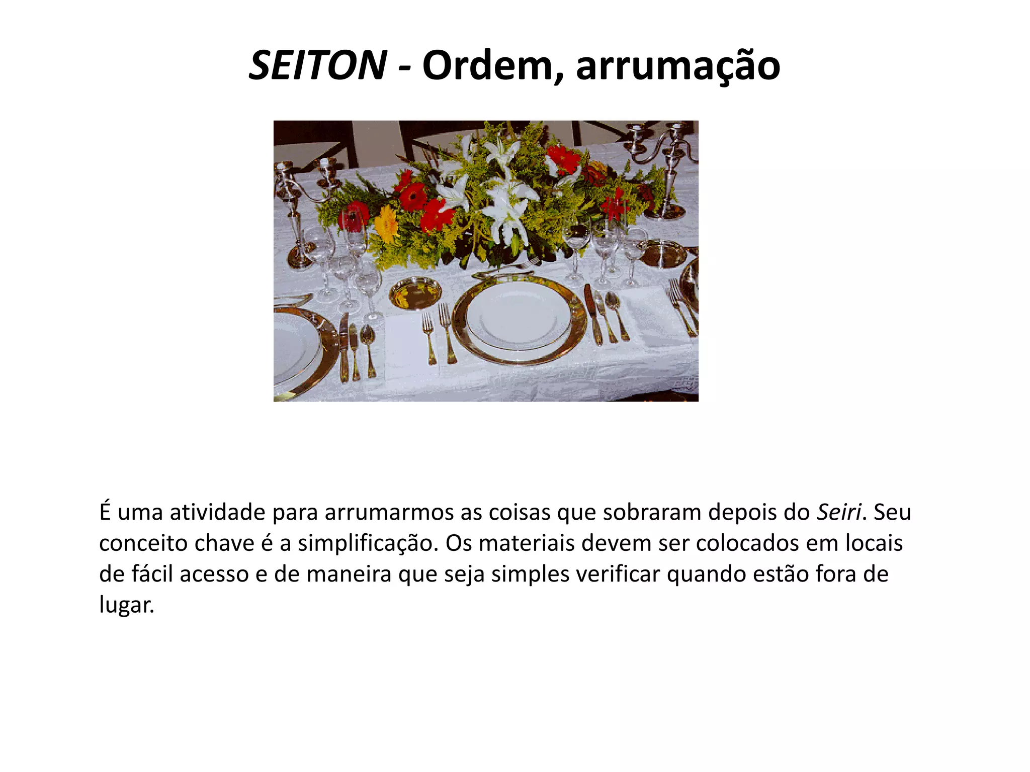 SEITON - Ordem, arrumação
É uma atividade para arrumarmos as coisas que sobraram depois do Seiri. Seu
conceito chave é a simplificação. Os materiais devem ser colocados em locais
de fácil acesso e de maneira que seja simples verificar quando estão fora de
lugar.
 