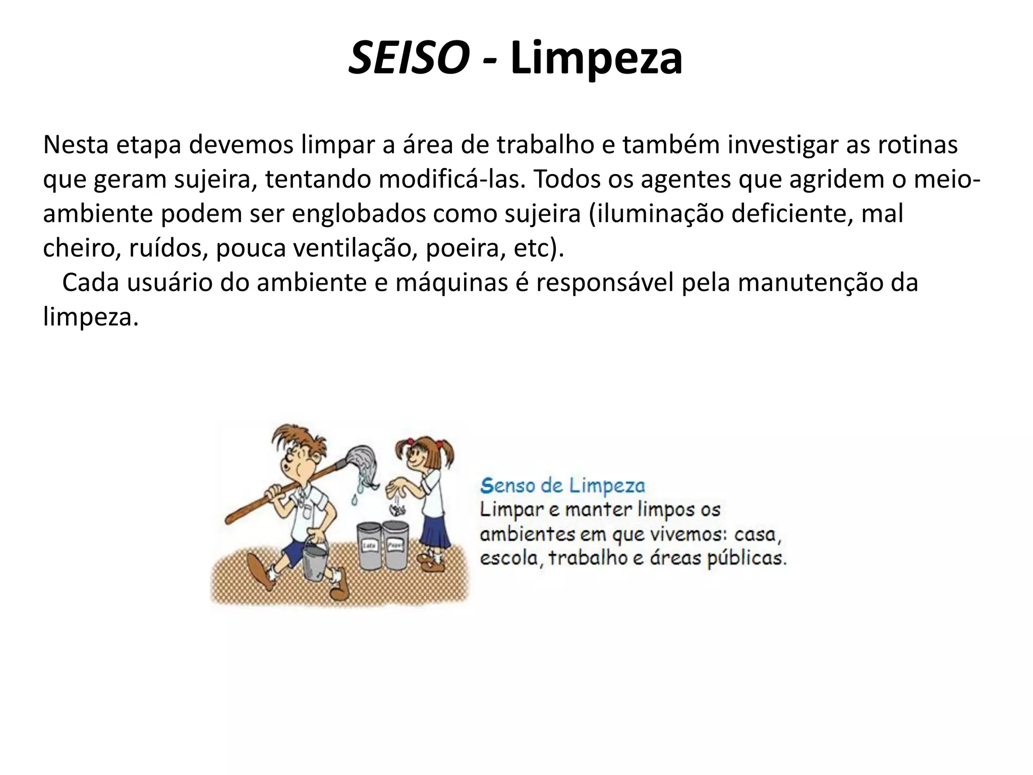 SEISO - Limpeza
Nesta etapa devemos limpar a área de trabalho e também investigar as rotinas
que geram sujeira, tentando modificá-las. Todos os agentes que agridem o meio-
ambiente podem ser englobados como sujeira (iluminação deficiente, mal
cheiro, ruídos, pouca ventilação, poeira, etc).
Cada usuário do ambiente e máquinas é responsável pela manutenção da
limpeza.
 