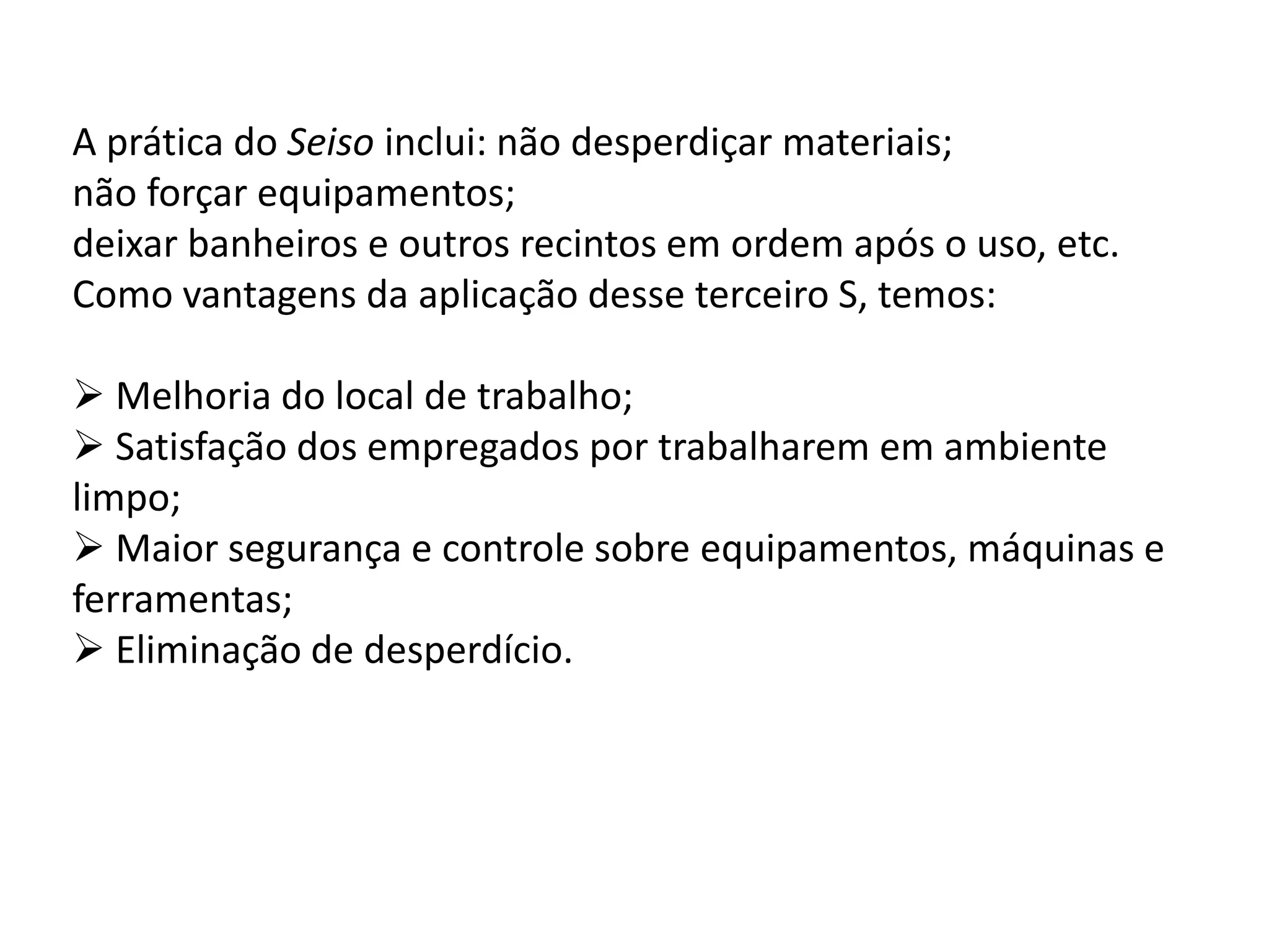 A prática do Seiso inclui: não desperdiçar materiais;
não forçar equipamentos;
deixar banheiros e outros recintos em ordem após o uso, etc.
Como vantagens da aplicação desse terceiro S, temos:
 Melhoria do local de trabalho;
 Satisfação dos empregados por trabalharem em ambiente
limpo;
 Maior segurança e controle sobre equipamentos, máquinas e
ferramentas;
 Eliminação de desperdício.
 